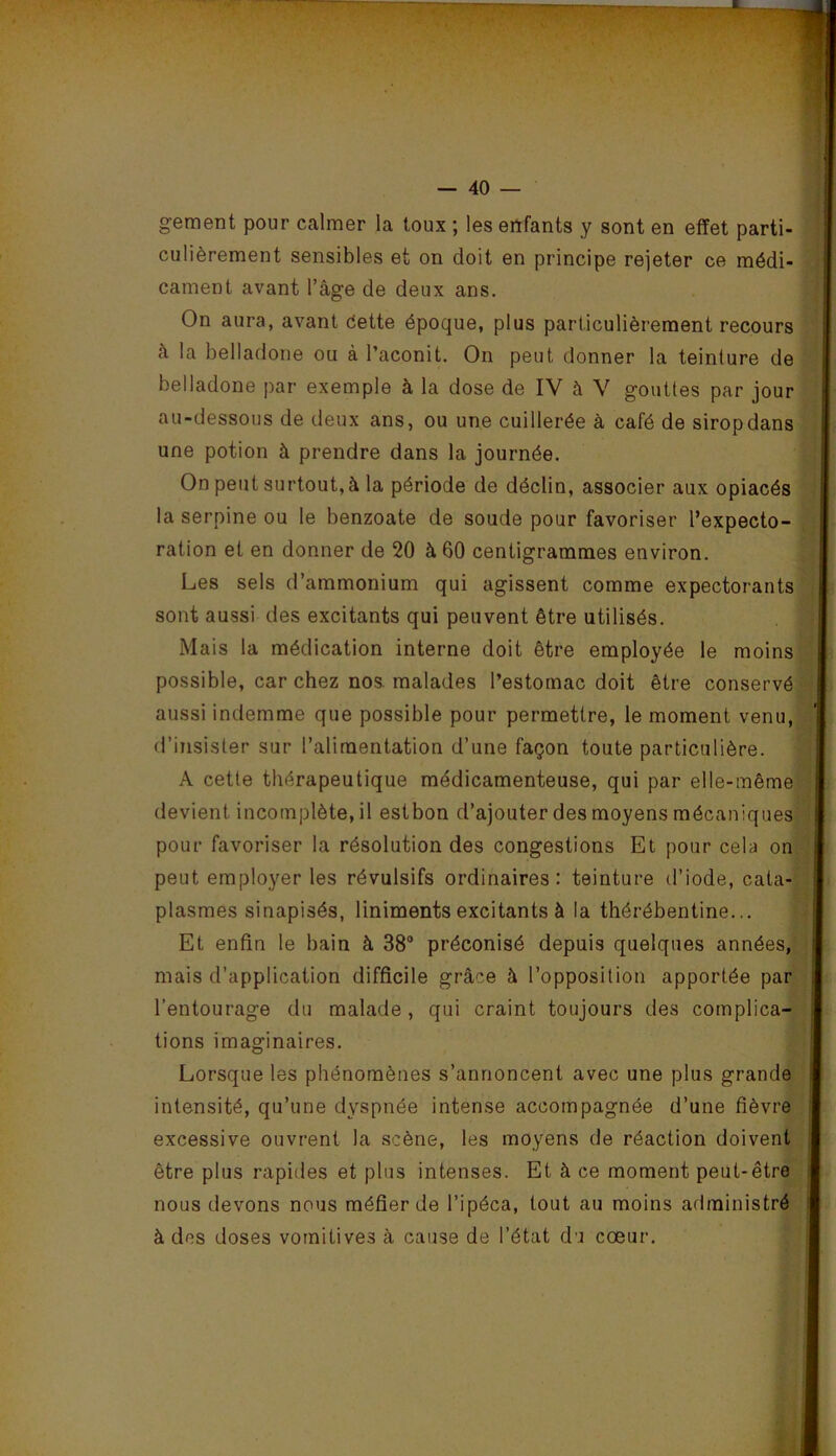 gement pour calmer la toux ; les eiïfants y sont en effet parti- culièrement sensibles et on doit en principe rejeter ce médi- cament avant l’âge de deux ans. | On aura, avant dette époque, plus particulièrement recours à la belladone ou à l’aconit. On peut donner la teinture de /| belladone par exemple à la dose de IV à V gouttes par jour t au-dessous de deux ans, ou une cuillerée à café de sirop dans i| une potion à prendre dans la journée. O On peut surtout, à la période de déclin, associer aux opiacés m la serpine ou le benzoate de soude pour favoriser l’expecto- â ration et en donner de 20 à 60 centigrammes environ. Les sels d’ammonium qui agissent comme expectorants sont aussi des excitants qui peuvent être utilisés. Mais la médication interne doit être employée le moins possible, car chez nos. malades l’estomac doit être conservé aussi indemme que possible pour permettre, le moment venu,^ d’insister sur l’alimentation d’une façon toute particulière. A cette thérapeutique médicamenteuse, qui par elle-même devient incomplète, il estbon d’ajouter des moyens mécaniques pour favoriser la résolution des congestions Et pour cela on peut employer les révulsifs ordinaires: teinture d’iode, cata-| plasmes sinapisés, liniments excitants à la thérébentine... ^ Et enfin le bain à 38“ préconisé depuis quelques années, mais d’application difficile grâce à l’opposition apportée par,.j l’entourage du malade, qui craint toujours des complica-i| tions imaginaires. fy Lorsque les phénomènes s’annoncent avec une plus grande'j intensité, qu’une dyspnée intense accompagnée d’une fièvre excessive ouvrent la scène, les moyens de réaction doivent ; être plus rapides et plus intenses. Et à ce moment peut-être;' nous devons nous méfier de l’ipéca, tout au moins administré à des doses vomitives à cause de l’état du cœur. ; »