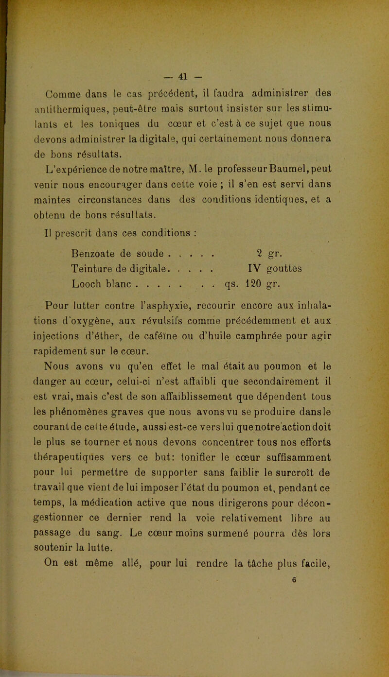 Comme dans le cas précédent, il faudra administrer des antithermiques, peut-être mais surtout insister sur les stimu- lants et les toniques du cœur et c’est à ce sujet que nous devons administrer la digitale, qui certainement nous donnera de bons résultats. L’expérience de notre maître, M.le professeur Baumel, peut venir nous encourager dans cette voie ; il s’en est servi dans maintes circonstances dans des conditions identiques, et a obtenu de bons résultats. Il prescrit dans ces conditions ; Benzoate de soude 2 gr. Teinture de digitale IV gouttes Looch blanc qs. 120 gr. Pour lutter contre l’asphyxie, recourir encore aux inhala- tions d’oxygène, aux révulsifs comme précédemment et aux injections d’éther, de caféine ou d’huile camphrée pour agir rapidement sur le cœur. Nous avons vu qu’en effet le mal était au poumon et le danger au cœur, celui-ci n’est affaibli que secondairement il est vrai, mais c’est de son affaiblissement que dépendent tous les phénomènes graves que nous avons vu se produire dansle courant de cel te étude, aussi est-ce vers lui que notre’action doit le plus se tourner et nous devons concentrer tous nos efforts thérapeutiques vers ce but: tonifier le cœur suffisamment pour lui permettre de supporter sans faiblir le surcroît de travail que vient de lui imposer l’état du poumon et, pendant ce temps, la médication active que nous dirigerons pour décon- gestionner ce dernier rend la voie relativement libre au passage du sang. Le cœur moins surmené pourra dès lors soutenir la lutte. On est même allé, pour lui rendre la tâche plus facile. 6