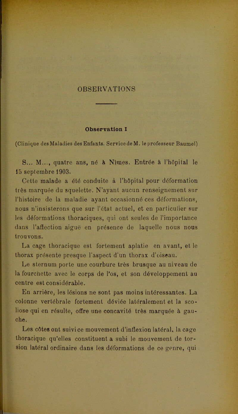 OBSERVATIONS Observation I (Clinique desMaladies des Enfants. ServicedeM. le professeur Baumel) S... M..., quatre ans, né à Nîmes. Entrée à l’hôpital le 15 septembre 1903. Celte malade a été conduite à l’hôpital pour déformation très marquée du squelette. N’ayant aucun renseignement sur l’histoire de la maladie ayant occasionné ces déformations, nous n’insisterons que sur l’état actuel, et en particulier sur les déformations thoraciques, qui ont seules de l’importance dans l’affection aiguë en présence de laquelle nous nous trouvons. La cage thoracique est fortement aplatie en avant, et le thorax présente presque l’aspect d'un thorax d’oiseau. Le sternum porte une courbure très brusque au niveau de la fourchette avec le corps de l’os, et son développement au centre est considérable. En arrière, les lésions ne sont pas moins intéressantes. La colonne vertébrale fortement déviée latéralement et la sco- liose qui en résulte, offre une concavité très marquée à gau- che. Les côtes ont suivi ce mouvement d’inflexion latéral, la cage thoracique qu’elles constituent a subi le mouvement de tor- sion latéral ordinaire dans les déformations de ce genre, qui