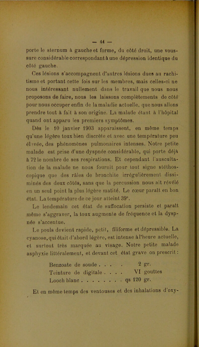 porte le sternum à gauche et forme, du côté droit, une vous- sure considérable correspondant à une dépression identique du côté gauche. Ces lésions s’accompagnent d’autres lésions dues au rachi- tisme et portant cette fois sur les membres, mais celles-ci ne nous intéressant nullement dans le travail que nous nous proposons de faire, nous les laissons complètements de côté' pour nous occuper enfin de la maladie actuelle, que nous allons prendre tout à fait à son origine. La malade étant h l’hôpital quand ont apparu les premiers symptômes. Dès le iO janvier 1903 apparaissent, en même temps qu’une légère toux bien discrète et avec une température peu ébvée, des phénomènes pulmonaires intenses. Notre petite malade est prise d’une dyspnée considérable, qui porte déjà à 72 le nombre de ses respirations. Et cependant l’ausculta- tion de la malade ne nous fournit pour tout signe stéthos- copique que des râles de bronchite irrégulièrement dissi- ininés des deux côtés, sans que la percussion nous ait révélé en un seul point la plus légère matité. Le cœur paraît en bon état. La température de ce jour atteint 39. Le lendemain cet état de suffocation persiste et paraît même s’aggraver, la toux augmente de fréquence et la dysp- née s’accentue. Le pouls devient rapide, petit, filiforme et dépressible. La cyanose, qui était d’abord légère, est intense àl’heure actuelle, et surtout très marquée au visage. Notre petite malade asphyxie littéralement, et devant cet état grave on prescrit : Benzoate de soude .... 2 gr. Teinture de digitale . ... VI gouttes Looch blanc qs 120 gr. Et en même temps des ventouses et des inhalations d oxy-