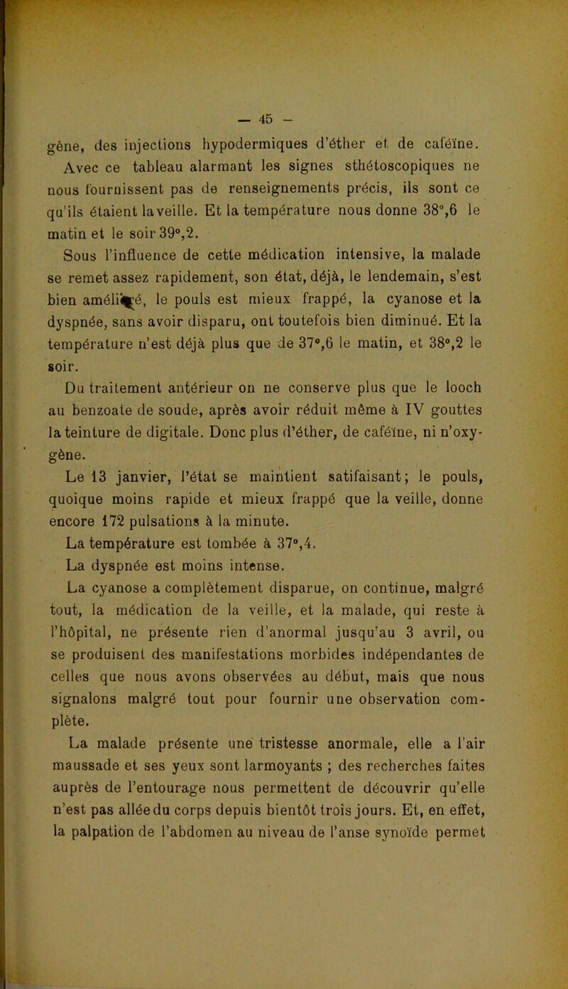 gène, des injections hypodermiques d’éther et de caféine. Avec ce tableau alarmant les signes sthétoscopiques ne nous fournissent pas de renseignements précis, ils sont ce qu’ils étaient la veille. Et la température nous donne 38%6 le matin et le soir 39®,2. Sous l’influence de cette médication intensive, la malade se remet assez rapidement, son état, déjà, le lendemain, s’est bien améliî|^é, le pouls est mieux frappé, la cyanose et la dyspnée, sans avoir disparu, ont toutefois bien diminué. Et la température n’est déjà plus que de 37®,6 le matin, et 38®,2 le soir. Du traitement antérieur on ne conserve plus que le looch au benzoate de soude, après avoir réduit même à IV gouttes la teinture de digitale. Donc plus d’éther, de caféine, ni n’oxy- gène. Le 13 janvier, l’état se maintient satifaisant; le pouls, quoique moins rapide et mieux frappé que la veille, donne encore 172 pulsations à la minute. La température est tombée à 37®,4. La dyspnée est moins intense. La cyanose a complètement disparue, on continue, malgré tout, la médication de la veille, et la malade, qui reste à l’hôpital, ne présente rien d’anormal jusqu’au 3 avril, ou se produisent des manifestations morbides indépendantes de celles que nous avons observées au début, mais que nous signalons malgré tout pour fournir une observation com- plète. La malade présente une tristesse anormale, elle a l’air maussade et ses yeux sont larmoyants ; des recherches faites auprès de l’entourage nous permettent de découvrir qu’elle n’est pas alléedu corps depuis bientôt trois jours. Et, en effet, la palpation de l’abdomen au niveau de l’anse synoïde permet