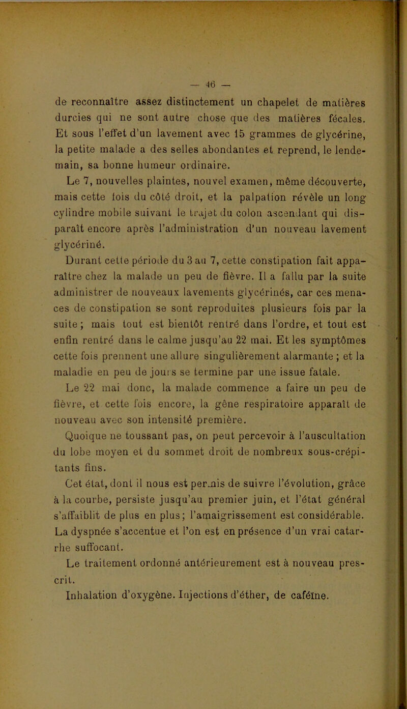 d& reconnaître assez distinctement un chapelet de matières durcies qui ne sont autre chose que des matières fécales. Et sous l’effet d’un lavement avec 15 grammes de glycérine, la petite malade a des selles abondantes et reprend, le lende- main, sa bonne humeur ordinaire. Le 7, nouvelles plaintes, nouvel examen, même découverte, mais cette lois du côté droit, et la palpation révèle un long cylindre mobile suivant le trajet du colon ascendant qui dis- paraît encore après l’administration d'un nouveau lavement glycériné. Durant cette période du 3 au 7, cette constipation fait appa- raître chez la malade un peu de fièvre. Il a fallu par la suite administrer de nouveaux lavements glycérinés, car ces mena- ces de constipation se sont reproduites plusieurs fois par la suite; mais tout est bientôt rentré dans l’ordre, et tout est enfin rentré dans le calme jusqu’au 22 mai. Et les symptômes cette fois prennent une allure singulièrement alarmante ; et la maladie en peu de jours se termine par une issue fatale. Le 22 mai donc, la malade commence a faire un peu de fièvre, et cette fois encore, la gêne respiratoire apparaît de nouveau avec son intensité première. Quoique ne toussant pas, on peut percevoir à l’auscultation du lobe moyen et du sommet droit de nombreux sous-crépi- tan ts fins. Cet état, dont il nous est permis de suivre l’évolution, grâce à la courbe, persiste jusqu’au premier juin, et l’état général s’affaiblit de plus en plus; l’amaigrissement est considérable. La dyspnée s’accentue et l’on est en présence d’un vrai catar- rhe suffocant. Le traitement ordonné antérieurement est à nouveau pres- crit. Inhalation d’oxygène. Injections d’éther, de caféine.