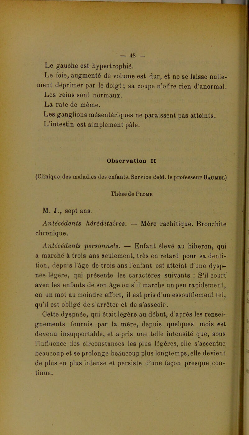 Le gauche est hypertrophié. Le foie, augmenté de volume est dur, et ne se laisse nulle- ment déprimer par le doigt; sa coupe n’offre rien d’anormal. Les reins sont normaux. La raie de même. Les ganglions mésentériques ne paraissent pas atteints. L’intestin est simplement pâle. Observation II (Clinique des maladies des enfants. Service deM. le professeur Baumel) Thèse de Plomb M. J., sept ans. Antécédents héréditaires. — Mère rachitique. Bronchite chronique. Antécédents personnels. — Enfant élevé au biberon, qui a marché à trois ans seulement, très en retard pour sa denti- tion, depuis l’âge de trois ans l’enfant est atteint d’une dysp- née légère, qui présente les caractères suivants : S’il court avec les enfants de son âge ou s’il marche un peu rapidement, en un mot au moindre effort, il est pris d’un essoufflement tel, qu’il est obligé de s’arrêter et de s’asseoir. Cette dyspnée, qui était légère au début, d’après les rensei- gnements fournis par la mère, depuis quelques mois est devenu insupportable, et a pris une telle intensité que, sous l’influence des circonstances les plus légères, elle s’accentue beaucoup et se prolonge beaucoup plus longtemps, elle devient de plus en plus intense et persiste d’une façon presque con- tinue.