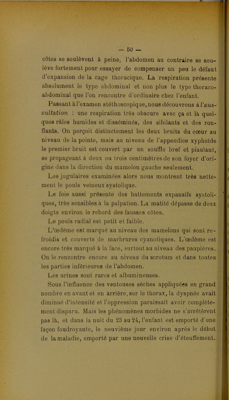 côtes se soulèvent à peine, l’abdomen au contraire se sou- lève fortement pour essayer de compenser un peu le défaut d’expansion de la cage thoracique. La respiration présente absolument le type abdominal et non plus le type thoraco- abdominal que l’on rencontre d’ordinaire chez l’enfant. Passant à l’examen stéthoscopique, nous découvrons ài’aus- cultation : une respiration très obscure avec ça et là quel- ques râles humides et disséminés, des sibilants et des ron- flants. On perçoit distinctement les deux bruits du cœur au niveau de la pointe, mais au niveau de l’appendice xyphoïde le premier bruit est couvert par un soufîle bref et piaulant, se propageant à deux ou trois centimètres de son foyer d’ori- gine dans la direction du mamelon gauche seulement. Les jugulaires examinées alors nous montrent très nette- ment le pouls veineux systolique. Le foie aussi présente des battements expansifs systoli- ques, très sensibles à la palpation. La matité dépasse de deux doigts environ le rebord des fausses côtes. Le pouls radial est petit et faible. L’œdème est marqué au niveau des mamelons qui sont re- froidis et couverts de marbrures cyanotiques. L’œdème est encore très marqué à la face, surtout au niveau des paupières. On le rencontre encore au niveau du scrotum et dans toutes les parties inférieures de l’abdomen. Les urines sont rares et albumineuses. Sous l’influence des ventouses sèches appliquées en grand nombre en avant et en arrière, sur le thorax, la dyspnée avait diminué d’intensité et l’oppression paraissait avoir complète- ment disparu. Mais les phénomènes morbides ne s’arrêtèrent pas là, et dans la nuit du 23 au 24, l’enfant est emporté d’une façon foudroyante, le neuvième jour environ après le début de la maladie, emporté par une nouvelle crise d’étouffement.