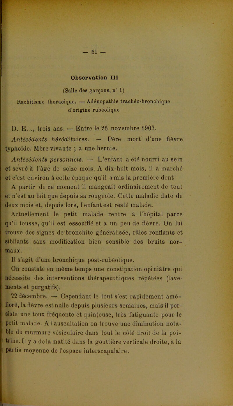 Observation III (Salle des garçons, n“ 1) Rachitisme thoracique. — Adénopathie trachéo-bronchique d’origine rubéolique D. E..., trois ans. ^ Entre le 26 novembre 1903. Antécédents héréditaires. — Père mort d’une fièvre typhoïde. Mère vivante ; a une hernie. Antécédents personnels. — L’enfant a été nourri au sein et sevré à l’âge de seize mois. A dix-huit mois, il a marché et c’est environ à cette époque qu’il amis la première dent. A partir de ce moment il mangeait ordinairement de tout et n’est au lait que depuis sa rougeole. Cette maladie date de deux mois et, depuis lors, l’enfant est resté malade. Actuellement le petit malade rentre à l’hôpital parce qu’il tousse, qu’il est essoufflé et a un peu de fièvre. On lui trouve des signes de bronchite généralisée, râles ronflants et sibilants sans modification bien sensible des bruits nor- maux. Il s’agit d’une bronchique post-rubéolique. On constate en même temps une constipation opiniâtre qui nécessite des interventions thérapeuthiques répétées (lave- ments et purgatifs). 22 décembre. — Cependant le tout s’est rapidement amé- lioré, la fièvre est nulle depuis plusieurs semaines, mais il per- siste une toux fréquente et quinteuse, très fatiguante pour le petit malade. A l’auscultation on trouve une diminution nota- ble du murmure vésiculaire dans tout le côté droit de la poi- trine. Il y a de la matité dans la gouttière verticale droite, à la partie moyenne de l’espace interscapulaire.