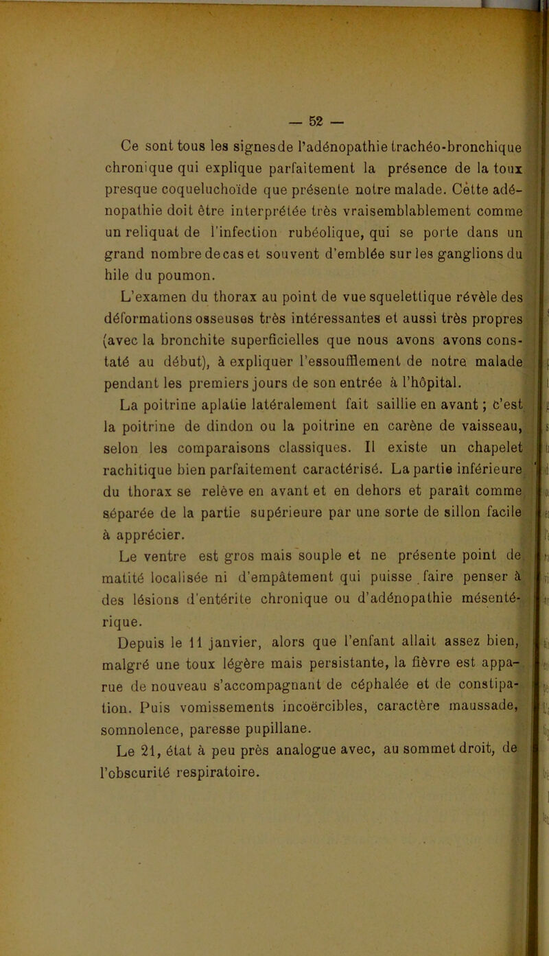 Ce sont tous les signesde l’adénopathie trachéo-bronchique chronique qui explique parfaitement la présence de la toux presque coqueluchoïde que présente notre malade. Cètte adé- nopathie doit être interprétée très vraisemblablement comme un reliquat de l’infection rubéolique, qui se porte dans un grand nombre decas et souvent d’emblée sur les ganglionsdu hile du poumon. L’examen du thorax au point de vue squelettique révèle des déformations osseuses très intéressantes et aussi très propres (avec la bronchite superficielles que nous avons avons cons- ^ taté au début), à expliquer l’essoufflement de notre malade I pendant les premiers jours de son entrée à l’hôpital. La poitrine aplatie latéralement fait saillie en avant ; c’est la poitrine de dindon ou la poitrine en carène de vaisseau,! selon les comparaisons classiques. Il existe un chapelet rachitique bien parfaitement caractérisé. La partie inférieure^ ! du thorax se relève en avant et en dehors et paraît comme^^ ■ séparée de la partie supérieure par une sorte de sillon facile^ I à apprécier. Le ventre est gros mais'souple et ne présente point def| matité localisée ni d’empâtement qui puisse faire penser à des lésions d’entérite chronique ou d’adénopathie mésenté- rique. Depuis le 11 janvier, alors que l’enfant allait assez bien, malgré une toux légère mais persistante, la fièvre est appa-^ rue de nouveau s’accompagnant de céphalée et de constipa- tioii. Puis vomissements incoercibles, caractère maussade,-I somnolence, paresse pupillane. Le 21, état à peu près analogue avec, au sommet droit, de’ l’obscurité respiratoire.