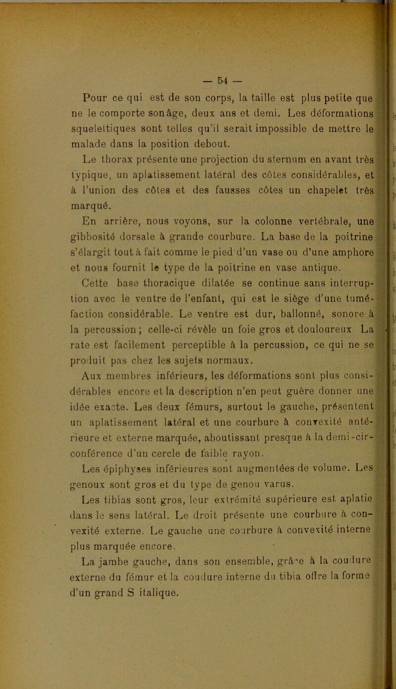 ■ f — 54 — Pour ce qui est de son corps, la taille est plus petite que ne le comporte sonâge, deux ans et demi. Les déformations squelettiques sont telles qu’il serait impossible de mettre le. malade dans la position debout. L' Le thorax présente une projection du sternum en avant très’ typique, un aplatissement latéral des côtes considérables, etj à l’union des côtes et des fausses côtes un chapelet très! marqué. 1 En arrière, nous voyons, sur la colonne vertébrale, une gibbosité dorsale à grande courbure. La base de la poitrine| s’élargit tout à fait comme le pied d’un vase ou d’une amphore et nous fournit le type de la poitrine en vase antique. Cette base thoracique dilatée se continue sans interrup- tion avec le ventre de l’enfant, qui est le siège d’une tumé- faction considérable. Le ventre est dur, ballonné, sonore à la percussion ; celle-ci révèle un foie gros et douloureux La rate est facilement perceptible à la percussion, ce qui ne se; produit pas chez les sujets normaux. Aux membres inférieurs, les déformations sont plus consi- dérables encore et la description n’en peut guère donner une idée exacte. Les deux fémurs, surtout le gauche, présentent un aplatissement latéral et une courbure à convexité anté- rieure et externe marquée, aboutissant presque à la demi-cir- conférence d’un cercle de faible rayon. Les épiphyses inférieures sont augmentées de volume. Les genoux sont gros et du type de genou varus. Les tibias sont gros, leur extrémité supérieure est aplatie dans le sens latéral. Le droit présente une courbure à con- vexité externe. Le gauche une courbure à convexité interne plus marquée encore. La jambe gauche, dans son ensemble, grâ-'e à la coudure externe du fémur et la coudure interne du tibia offre la forme d’un grand S italique.