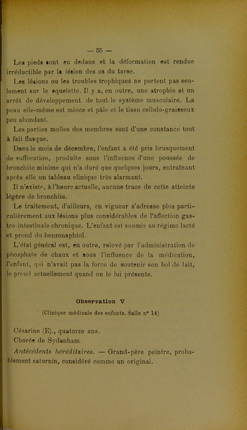 Les pieds sont en dedans et la déformation est rendue irréductible par 1« lésion des os du tarse. Les lésions ou les troubles trophiques ne portent pas seu- lement sur le squelette. Il y a, en outre, une atrophie et un arrêt de développement de tout le système musculaire. La peau elle-même est mince et pâle et le tissu cellulo-graisseux peu abondant. Les parties molles des membres sont d’une constance tout à fait flasque. Dans le mois de décembre, l’enfant a été pris brusquement de .suflbcation, produite sous l’influence d’une poussée de bronchite minime qui n’a duré que quelques jours, entraînant après elle un tableau clinique très alarmant. Il n’existe, à l’heure actuelle, aucune trace de cette atteinte légère de bronchite. Le traitement, d’ailleurs, en vigueur s’adresse plus parti- culièrement aux lésions plus considérables de l’aflection gas- tro intestinale chronique. L’enfant est soumis au régime lacté et prend du benzonaphtol. L’état général est, en outre, relevé par l’administration de phosphate de chaux et sous l’influence de la médication, l’enfant, qui n’avait pas la force de soutenir son bol de lait, le prend actuellement quand on le lui présente. Observation V (Clinique médicale des enfants. Salle n“ 14) Césarine (E)., quatorze ans. Chorée de Sydenham. Antécédents héréditaires. — Grand-père peintre, proba- blement saturnin, considéré comme un original.