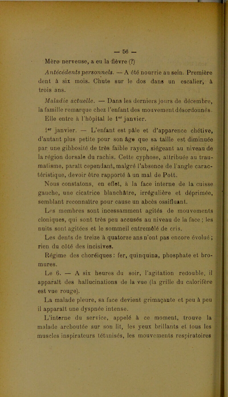 Mère nerveuse, a eu la fièvre (?) Antécédents personnels. — A été nourrie au sein. Première dent à six mois. Chute sur le dos dans un escalier, à trois ans. Maladie actuelle. — Dans les derniers jours de décembre, la famille remarque chez l’enfant des mouvement désordonnés. Elle entre à l’hôpital le 1®‘‘janvier. 1®^ janvier. — L’enfant est pâle et d’apparence chétive, d’autant plus petite pour son âge que sa taille est diminuée par une gibbosité de très faible rayon, siégeant au niveau de la région dorsale du rachis. Cette cyphose, attribuée au trau- matisme, paraît cependant, malgré l’absence de l'angle carac- téristique, devoir être rapporté à un mal de Pott. Nous constatons, en effet, à la face interne de la cuisse gauche, une cicatrice blanchâtre, irrégulière et déprimée, semblant reconnaître pour cause un abcès ossifluant. Les membres sont incessamment agités de mouvements cloniques, qui sont très peu accusés au niveau de la face ; les nuits sont agitées et le sommeil entremêlé de cris. Les dents de treize à quatorze ans n’ont pas encore évolué; rien du côté des incisives. Régime des choréiques: fer, quinquina, phosphate et bro- mures. Le 6. — A six heures du soir, l’agitation redouble, il apparaît des hallucinations de la vue (la grille du calorifère est vue rouge). La malade pleure, sa face devient grimaçante et peu à peu il apparaît une dyspnée intense. L’interne du service, appelé à ce moment, trouve la malade arcboutée sur son lit, les yeux brillants et tous les muscles inspirateurs tétanisés, les mouvements respiratoires