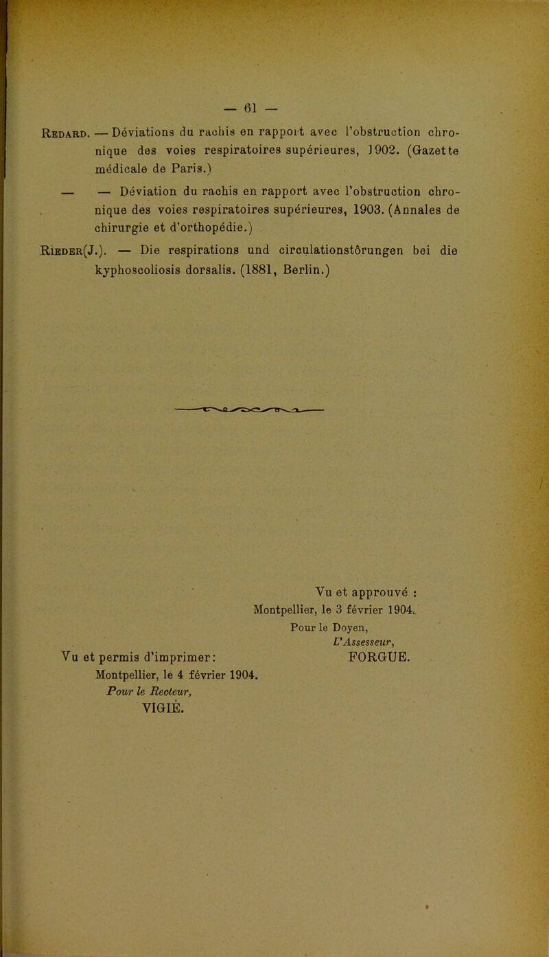 Redard. —Déviations du rachis en rapport avec l’obstruction chro- nique des voies respiratoires supérieures, J902. (Gazette médicale de Paris.) — — Déviation du rachis en rapport avec l’obstruction chro- nique des voies respiratoires supérieures, 1903. (Annales de chirurgie et d’orthopédie.) Rieder(J.). — Die respirations und circulationstôrungen bei die kyphoscoliosis dorsalis. (1881, Berlin.) Vu et approuvé : Montpellier, le 3 février 1904c Pour le Doyen, L’Assesseur, Vu et permis d’imprimer: FORGUB. Montpellier, le 4 février 1904. Pour le Recteur, VIGIE.
