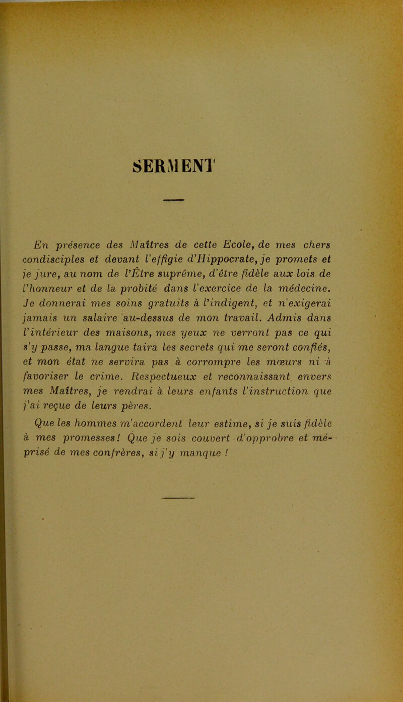 U ÿ SERM EN! En présence des Maîtres de cette Ecole, de mes chers condisciples et devant l'effigie d'Hippocrate, je promets et je jure, au nom de VÊtre suprême, d'être fidèle aux lois de l'honneur et de la probité dans l’exercice de la médecine. Je donnerai mes soins gratuits à l’indigent, et n exigerai jamais un salaire au-dessus de mon travail. Admis dans l'intérieur des maisons, mes yeux ne verront pas ce qui s’y passe, ma langue taira les secrets qui me seront confiés, et mon état ne servira pas à corrompre les mœurs ni à favoriser le crime. Respectueux et reconnaissant envers mes Maîtres, je rendrai à leurs enfants l’instruction que j'ai reçue de leurs pères. Que les hommes m’accordent leur estime, si je suis fidèle à mes promesses! Que je sois couvert d’opprobre et mé- prisé de mes confrères, si j’y manque !