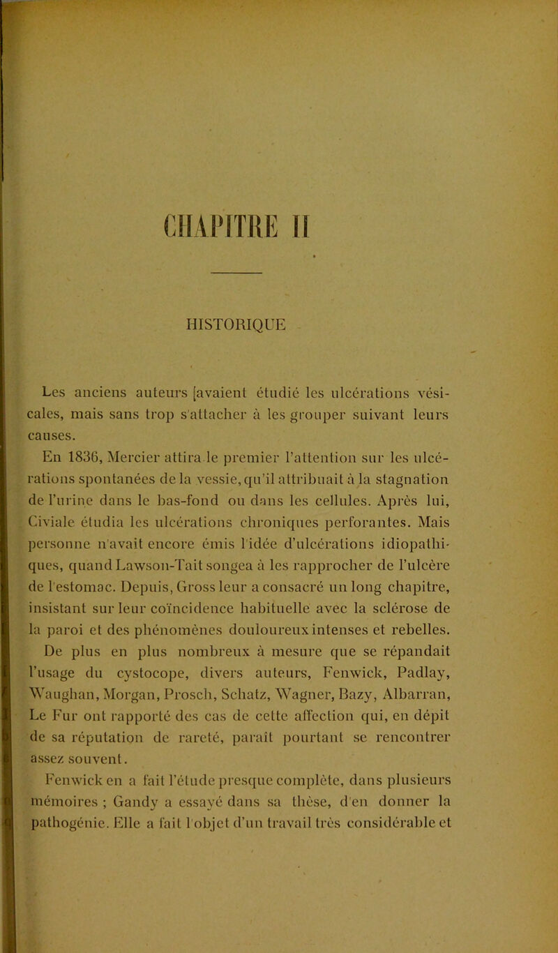 HISTORIQUE Les anciens auteurs [avaient étudié les ulcérations vési- cales, mais sans trop s’attacher à les grouper suivant leurs causes. En 1836, Mercier attira le premier l’attention sur les ulcé- rations spontanées de la vessie, qu’il attribuait à la stagnation de Pu ri ne dans le bas-fond ou dans les cellules. Après lui, Civiale étudia les ulcérations chroniques perforantes. Mais personne n’avait encore émis 1 idée d’ulcérations idiopathi- ques, quand Lawson-Tait songea à les rapprocher de l’ulcère de l’estomac. Depuis, Grossleur a consacré un long chapitre, insistant sur leur coïncidence habituelle avec la sclérose de la paroi et des phénomènes douloureux intenses et rebelles. De plus en plus nombreux à mesure que se répandait l’usage du cystocope, divers auteurs, Fenwick, Padlay, Waughan, Morgan, Prosch, Schatz, Wagner, Bazy, Albarran, Le Fur ont rapporté des cas de cette affection qui, en dépit de sa réputation de rareté, paraît pourtant se rencontrer assez souvent. Fenwick en a fait l’étude presque complète, dans plusieurs mémoires ; Gandy a essayé dans sa thèse, d’en donner la pathogénie. Elle a fait l’objet d’un travail très considérable et