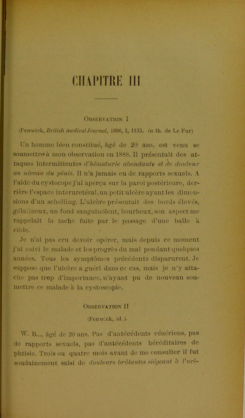 CHANTRE III Observation I (Fenwick, British medical Journal, 1896, I, 1133. in th. de Le Fur) Un homme bien constitué, âgé de 20 ans, est venu se soumettre* à mon observation en 1888. Il présentait des at- » taques intermittentes d’hématurie abondante et de douleur au niveau du pénis. Il n’a jamais eu de rapports sexuels. A l’aide du cystocope j’ai aperçu sur la paroi postérieure, der- rière l’espace interuretéral, un petit ulcère ayant les dimen- sions d’un schelling. L’ulcère présentait des bords élevés, gélatineux, un fond sanguinolent, bourbeux, son aspect me rappelait la tache faite par le passage d’une balle à cible. Je n’ai pas cru devoir opérer, mais depuis ce moment j’ai suivi le malade et les--progrès du mal pendant quelques années. Tous les symptômes précédents disparurent. Je suppose que l’ulcère a guéri dans ce cas, mais je n’y atta- che pas trop d’importance, n’ayant pu de nouveau sou- mettre ce malade à la cystoscopie. Observation II (Fenwick, id.) W. B..., âgé de 20 ans. Pas d’antécédents vénériens, pas de rapports sexuels, pas d’antécédents héréditaires de phtisie. Trois ou quatre mois avant de me consulter il lut soudainement saisi de douleurs brûlantes siégeant a V-urè-