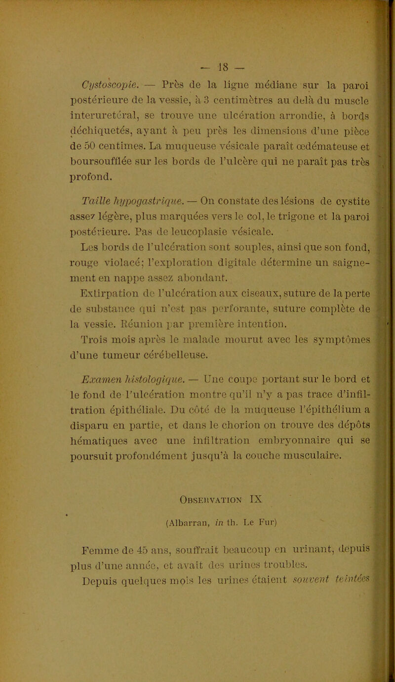 Cysto'scopie. — Près de la ligne médiane sur la paroi postérieure de la vessie, à 3 centimètres au delà du muscle interuretéral, se trouve une ulcération arrondie, à bords déchiquetés, ayant à peu près les dimensions d’une pièce de 50 centimes. La muqueuse vésicale paraît œdémateuse et boursouftlée sur les bords de l’ulcère qui ne paraît pas très profond. Taille hypogastrique. — On constate des lésions de cystite assez légère, plus marquées vers le col, le trigone et la paroi postérieure. Pas de leucoplasie vésicale. Les bords de l’ulcération sont souples, ainsi que son fond, rouge violacé; l’exploration digitale détermine un saigne- ment en nappe assez abondant. Extirpation de l’ulcération aux ciseaux, suture de la perte i de substance qui n’est pas perforante, suture complète de la vessie. Réunion par première intention. Trois mois après le malade mourut avec les symptômes ' d’une tumeur cérébelleuse. Examen histologique. — Une coupe portant sur le bord et le fond de l’ulcération montre qu’il n’y a pas trace d’infil- tration épithéliale. Du côté de la muqueuse l’épithélium a disparu en partie, et dans le chorion on trouve des dépôts hématiques avec une infiltration embryonnaire qui se poursuit profondément jusqu’à la couche musculaire. Obseuvation IX - fl (Albarran, in th. Le Fur) Femme de 45 ans, souffrait beaucoup en urinant, depuis plus d’une année, et avait des urines troubles. Depuis quelques mois les urines étaient souvent teintées |