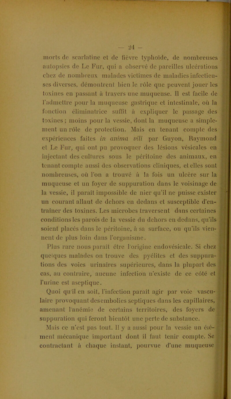 morts de scarlatine et de fièvre typhoïde, de nombreuses autopsies de Le Fur, qui a observé de pareilles ulcérations chez de nombreux malades victimes de maladies infectieu- ses diverses, démontrent bien le rôle que peuvent jouer les toxines en passant à travers une muqueuse. Il est facile de l’admettre pour la muqueuse gastrique et intestinale, où la fonction éliminatrice suffit à expliquer le passage des toxines ; moins pour la vessie, dont la muqueuse a simple- ment un rôle de protection. Mais en tenant compte des expériences faites in anima vili par Guyon, Raymond et Le Fur, qui ont pu provoquer des lésions vésicales en injectant des cultures sous le péritoine des animaux, en tenant compte aussi des observations cliniques, et elles sont nombreuses, où l’on a trouvé à la fois un ulcère sur la muqueuse et un foyer de suppuration dans le voisinage de la vessie, il paraît impossible de nier qu’il ne puisse exister un courant allaut de dehors en dedans et susceptible d’en- traîner des toxines. Les microbes traversent dans certaines conditions les parois de la vessie du dehors en dedans, qu’ils soient placés dans le péritoine, à sa surface, ou qu’ils vien- nent de plus loin dans l’organisme. Plus rare nous paraît être l’origine endovésicale. Si chez quelques malades on trouve des pyélites et des suppura- tions des voies urinaires supérieures, dans la plupart des cas, au contraire, aucune infection n’existe de ce côté et l’urine est aseptique. Quoi qu’il en soit, l’infection paraît agir par voie vascu- laire provoquant desembolies septiques dans les capillaires, amenant l'anémie de certains territoires, des foyers de suppuration qui feront bientôt une perte de substance. Mais ce n’est pas tout. II y a aussi pour la vessie un éié- ? ment mécanique important dont il faut tenir compte. Se contractant à chaque instant, pourvue d’une muqueuse