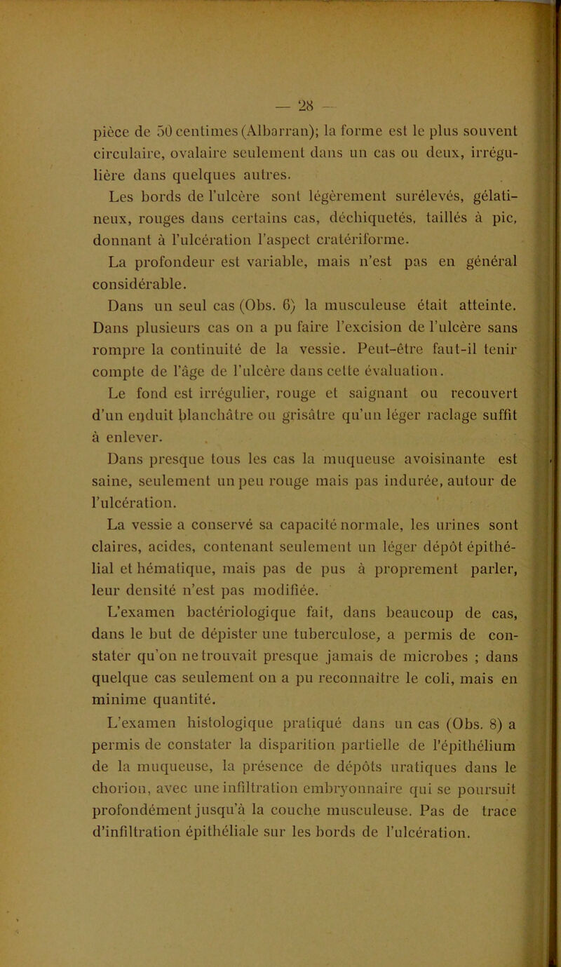 pièce de 50 centimes (Albarran); la forme est le plus souvent circulaire, ovalaire seulement dans un cas ou deux, irrégu- lière dans quelques autres. Les bords de l’ulcère sont légèrement surélevés, gélati- neux, rouges dans certains cas, déchiquetés, taillés à pic, donnant à l’ulcération l’aspect cratériforme. La profondeur est variable, mais n’est pas en général considérable. Dans un seul cas (Obs. 6) la musculeuse était atteinte. Dans plusieurs cas on a pu faire l’excision de l’ulcère sans rompre la continuité de la vessie. Peut-être faut-il tenir compte de l’àge de l’ulcère dans cette évaluation. Le fond est irrégulier, rouge et saignant ou recouvert d’un epduit blanchâtre ou grisâtre qu’un léger raclage suffit à enlever. Dans presque tous les cas la muqueuse avoisinante est saine, seulement un peu rouge mais pas indurée, autour de l’ulcération. La vessie a conservé sa capacité normale, les urines sont claires, acides, contenant seulement un léger dépôt épithé- lial et hématique, mais pas de pus à proprement parler, leur densité n’est pas modifiée. L’examen bactériologique fait, dans beaucoup de cas, dans le but de dépister une tuberculose, a permis de con- stater qu’on ne trouvait presque jamais de microbes ; dans quelque cas seulement on a pu reconnaître le coli, mais en minime quantité. L’examen histologique pratiqué dans un cas (Obs. 8) a permis de constater la disparition partielle de l’épithélium de la muqueuse, la présence de dépôts uratiques dans le chorion, avec une infiltration embryonnaire qui se poursuit profondément jusqu’à la couche musculeuse. Pas de trace d’infiltration épithéliale sur les bords de l’ulcération.