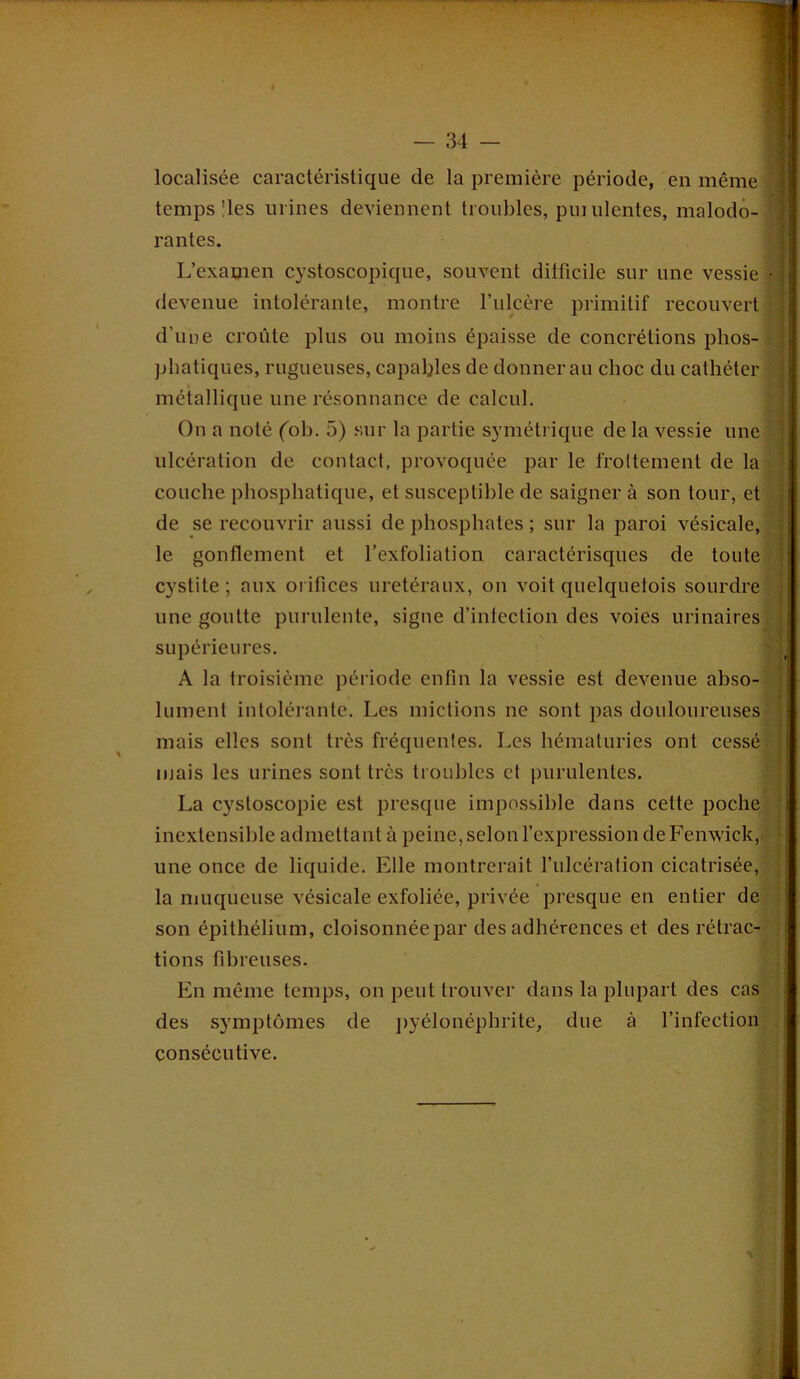 localisée caractéristique de la première période, en même temps'les urines deviennent troubles, puiulentes, malodo- rantes. L’examen cystoscopique, souvent dilficile sur une vessie • devenue intolérante, montre l’ulcère primitif recouvert d’une croûte plus ou moins épaisse de concrétions phos- phatiques, rugueuses, capables de donner au choc du cathéter métallique line résonnance de calcul. On a noté (oh. 5) sur la partie symétrique de la vessie une ulcération de contact, provoquée par le frottement de la couche phosphatique, et susceptible de saigner à son tour, et de se recouvrir aussi de phosphates ; sur la paroi vésicale, le gonflement et l’exfoliation caractérisques de toute cystite ; aux orifices urétéraux, on voit quelquetois sourdre une goutte purulente, signe d’infection des voies urinaires supérieures. A la troisième période enfin la vessie est devenue abso- lument intolérante. Les mictions ne sont pas douloureuses mais elles sont très fréquentes. Les hématuries ont cessé mais les urines sont très troubles et purulentes. La cystoscopie est presque impossible dans cette poche inextensible admettant à peine, selon l’expression de Fenwick, une once de liquide. Elle montrerait l’ulcération cicatrisée, la muqueuse vésicale exfoliée, privée presque en entier de son épithélium, cloisonnéepar des adhérences et des rétrac- tions fibreuses. En même temps, on peut trouver dans la plupart des cas des symptômes de pyélonéphrite, due à l’infection consécutive.