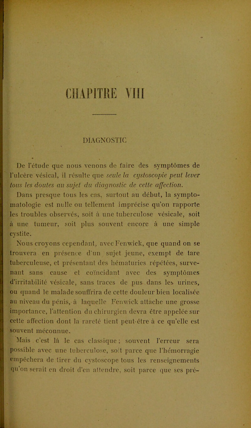 CH API TUE VIII DIAGNOSTIC • ' % • % De l’étude que nous venons de faire des symptômes de l’ulcère vésical, il résulte que seule la cystoscopie peut lever tous les doutes au sujet du diagnostic de cette affection. Dans presque tous les cas, surtout au début, la sympto- matologie est nulle ou tellement imprécise qu’on rapporte les troubles observés, soit à une tuberculose vésicale, soit à une tumeur, soit plus souvent encore à une simple cystite. Nous croyons cependant, avec Femvick, que quand on se trouvera en présence d’un sujet jeune, exempt de tare tuberculeuse, et présentant des hématuries répétées, surve- nant sans cause et coïncidant avec des symptômes d’irritabilité vésicale, sans traces de pus dans les urines, ou quand le malade souffrira de cette douleur bien localisée au niveau du pénis, à laquelle Femvick attache une grosse importance, l’attention du chirurgien devra être appelée sur cette affection dont la rareté tient peut-être à ce qu’elle est souvent méconnue. Mais c’est là le cas classique ; souvent l’erreur sera possible avec une tuberculose, soit parce que l’hémorragie empêchera de tirer du cystoscope tous les renseignements qu’on serait en droit d’en attendre, soit parce que ses pré-