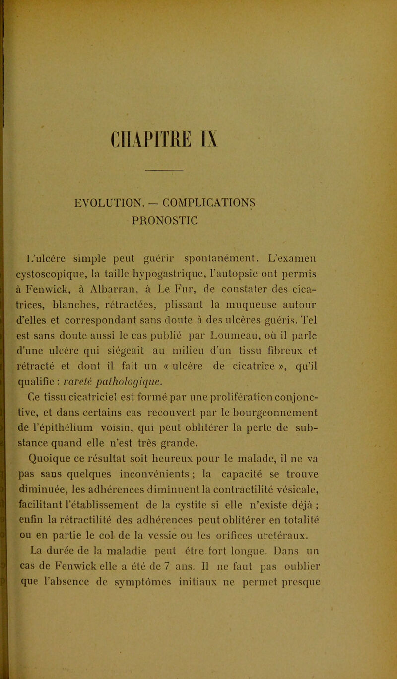 EVOLUTION. - COMPLICATIONS PRONOSTIC L’ulcère simple peut guérir spontanément. L’examen cystoscopique, la taille hypogastrique, l’autopsie ont permis à Fenwick, à Albarran, à Le Fur, de constater des cica- trices, blanches, rétractées, plissant la muqueuse autour d’elles et correspondant sans doute à des ulcères guéris. Tel est sans doute aussi le cas publié par Loumeau, où il parle d’une ulcère qui siégeait au milieu d’un tissu fibreux et rétracté et dont il fait un « ulcère de cicatrice », qu’il qualifie : rareté pathologique. Ce tissu cicatriciel est formé par une prolifération conjonc- tive, et dans certains cas recouvert par le bourgeonnement de l’épithélium voisin, qui peut oblitérer la perte de sub- stance quand elle n’est très grande. Quoique ce résultat soit heureux pour le malade, il ne va pas sans quelques inconvénients ; la capacité se trouve diminuée, les adhérences diminuent la contractilité vésicale, facilitant l’établissement de la cystite si elle n’existe déjà ; enfin la rétractilité des adhérences peut oblitérer en totalité ou en partie le col de la vessie ou les orifices urétéraux. La durée de la maladie peut être tort longue. Dans un cas de Fenwick elle a été de 7 ans. Il ne faut pas oublier que l’absence de symptômes initiaux ne permet presque