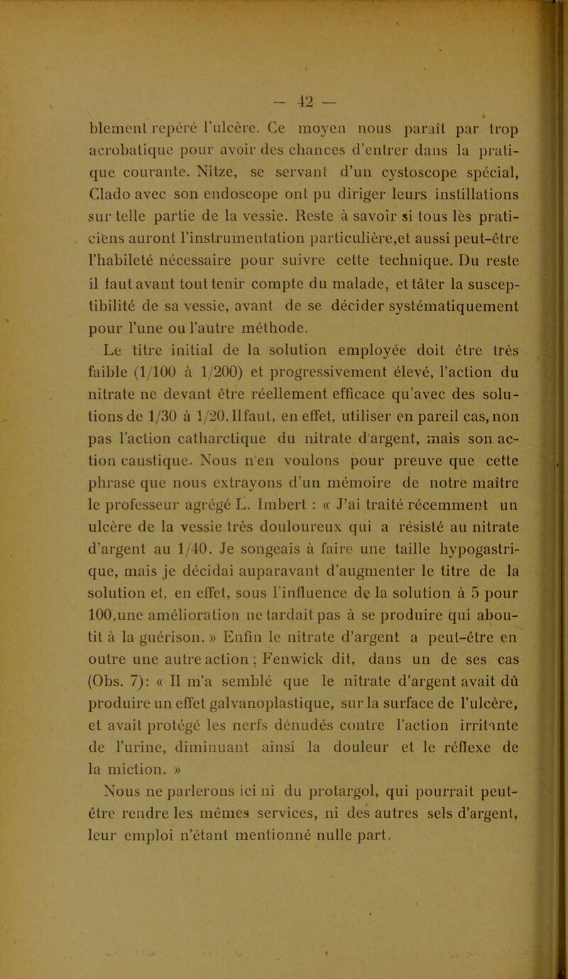 blement repéré l’ulcère. Ce moyeu nous paraît par trop acrobatique pour avoir des chances d’entrer dans la prati- que courante. Nitze, se servant d’un cystoscope spécial, Clado avec son endoscope ont pu diriger leurs instillations sur telle partie de la vessie. Reste à savoir si tous les prati- ciens auront l’instrumentation particulière,et aussi peut-être l’habileté nécessaire pour suivre cette technique. Du reste il tant avant tout tenir compte du malade, et tâter la suscep- tibilité de sa vessie, avant de se décider systématiquement pour l’une ou l’autre méthode. Le titre initial de la solution employée doit être très faible (1/100 à 1/200) et progressivement élevé, l’action du nitrate ne devant être réellement efficace qu’avec des solu- tions de 1/30 à 1/20. Il faut, en effet, utiliser en pareil cas, non pas l’action catharetique du nitrate d’argent, mais son ac- tion caustique. Nous n'en voulons pour preuve que cette phrase que nous extrayons d’un mémoire de notre maître le professeur agrégé L. Imbert : « J’ai traité récemment un ulcère de la vessie très douloureux qui a résisté au nitrate d’argent au 1/40. Je songeais à faire une taille hypogastri- que, mais je décidai auparavant d’augmenter le titre de la solution et, en effet, sous l’influence de la solution à 5 pour 100,une amélioration ne tardait pas à se produire qui abou- tit à la guérison. » Enfin le nitrate d’argent a peut-être en outre une autre action ; Fenwick dit, dans un de ses cas (Obs. 7): « Il m’a semblé que le nitrate d’argent avait dû produire un effet galvanoplastique, sur la surface de l’ulcère, et avait protégé les nerfs dénudés contre l’action irritante de l’urine, diminuant ainsi la douleur et le réflexe de la miction. » Nous ne parlerons ici ni du protargol, qui pourrait peut- être rendre les mêmes services, ni des autres sels d’argent, leur emploi n’étant mentionné nulle part,