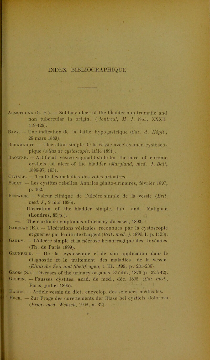 Armstrong (G.-E.). — Solitary ulcer of the bîadder non truraatic and non tubercular in origin. (Montréal, M. J. 19o5, XXXII 419-426). Bazy. — Une indication de la taille hypogastrique (Gaz. d. Hôpil., 26 mars 1889). Burkhardt. — Ulcération simple de la vessie avec examen cystosco- pique (Atlas de cysloscopie. Bâle 1891). Browne. — Artiücial vesico-vaginal listule l'or the cure of chronic cysticis ad ulcer of the bladder (Maryland, med. J. Bail, 1896-97, 163). Civiale. — Traité des maladies des voies urinaires. Escat. — Les cystites rebelles. Annales génito-urinaires, février 1897, p. 162. Eenwick. — Valeur clinique de l’ulcère simple de la vessie (Brit med. J., 9 mai 1896). — Ulcération of the bladder simple, tub. and. Malignan (Londres, 85 p.). — The cardinal symptômes of urinarv diseas.es, 1893. Garceau (E.). — Ulcérations vésicales reconnues par la cystoscopie et guéries par le nitrate d’argent (Brit. med.j. 1896, I. p.1133). Gandy. — L’ulcère simple et la nécrose hémorragique des toxémies (Th. de Paris 1899). Grunfeld. — De la cysloscopie et de son application dans le diagnostic et le traitement des maladies de la vessie. (Klinische Zeit und Sheitfragen, t. III. 1899, p. 231-236). Gross (S.).—Diseases of the urinary organes, 3'édit., 1876 (p. 32à42). Guepin. — Fausses cystites. Acad, de med., déc. 1895 (Gar med., Paris, juillet 1895). Hache. — Article vessie du dict. encvclop. des sciences médicales. Hock. — Zur Frage des curettements der Blase bei cysticis dolorosa (Pray. med. Wchsch, 1902, n» 42).