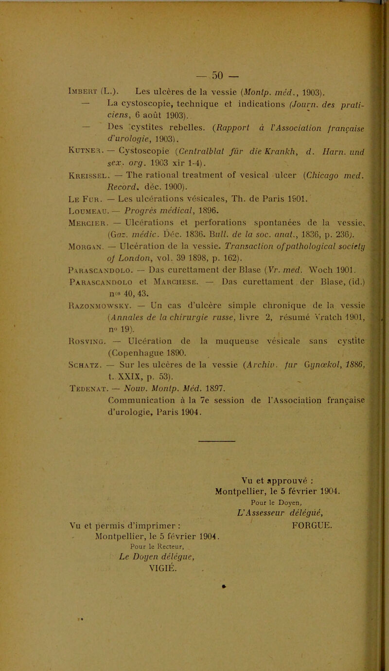 Imbert (L.). Les ulcères de la vessie (Monlp. méd., 1903). — La cystoscopie, technique et indications (Journ. des prati- ciens, 6 août 1903). Des cystites rebelles. (Rapport à l'Association française d'urologie, 1903). Kutner. — Cystoscopie (Centralblat fiir die Krankh, d. Harn. und sex. org. 1903 xir 1-4). Kreissel. — The rational treatment of vésical ulcer (Chicago med. Record, déc. 1900). Le Fur. — Les ulcérations vésicales, Th. de Paris 1S01. Loumeau. — Progrès médical, 1896. Mercier. — Ulcérations et perforations spontanées de la vessie. (Gnr. médic. Déc. 1830. Bull, de la soc. anat., 1836, p. 230;. Morgan. — Ulcération de la vessie. Transaction ofpathological society oj London, vol. 39 1898, p. 162). Parascandolo. — Das curettament der Blase (Vr. med. Woch 1901. Parascandolo et Marchese. — Das curettament der Blase, (id.) no* 40, 43. Razonmowsky. — Un cas d’ulcère simple chronique de la vessie (Annales de la chirurgie russe, livre 2, résumé Vralch 1901, n'< 19). Rosving. — Ulcération de la muqueuse vésicale sans cystite (Copenhague 1890. Schatz. — Sur les ulcères de la vessie (Archiv. fur Gynœkol, 1S86, t. XXIX, p. 53). Tedenat. — Nouv. Montp. Méd. 18.97. Communication à la 7e session de l’Association française d’urologie, Paris 1904. Vu et approuvé : Montpellier, le 5 février 1904. Pour le Doyen, L’Assesseur délégué, Vu et permis d’imprimer : FORGUE. Montpellier, le 5 février 1904. Pour le Recteur, Le Doyen délégué, VIGIÉ. » «