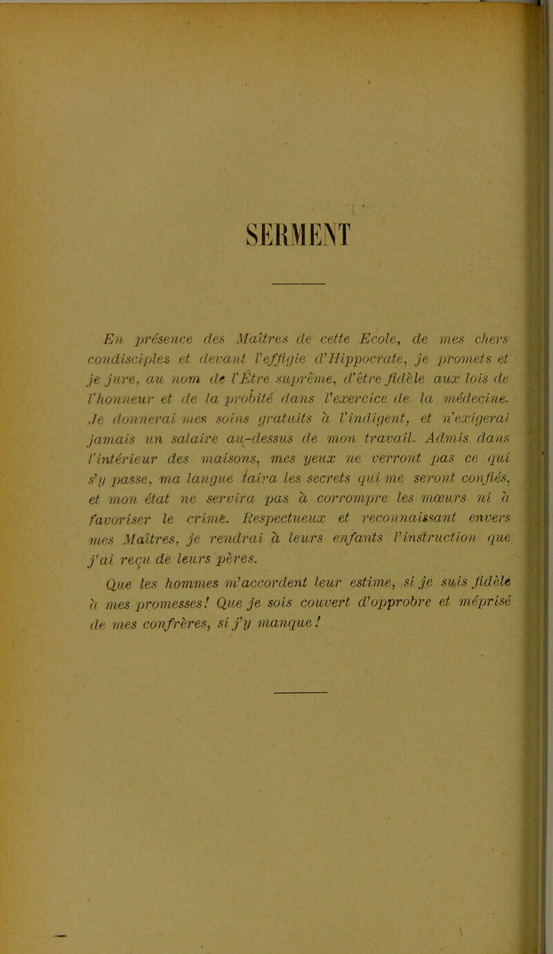 SERMENT En présence des Maîtres de cette Ecole, de mes chers condisciples et devant l'effigie cl'Hippocrate, je promets et je jure, au nom de l'Être suprême, d’être fidèle aux lois de Vhonneur et de la probité dans l'exercice de la médecine. Je donnerai mes soins gratuits a l'indigent, et n'exigerai jamais un salaire au-dessus de mon travail. Admis dans l'intérieur des maisons, mes yeux ne verront pas ce qui s'y passe, ma langue taira les secrets qui me seront confiés, et mon état ne servira pas h corrompre les mœurs ni a favoriser le crime. Respectueux et reconnaissant envers mes Maîtres, je rendrai à leurs enfants Vinstruction que j’ai reçu de leurs pères. Que les hommes m'accordent leur estime, si je suis fidèle a mes promesses! Que je sois couvert d'opprobre et méprisé de mes confrères, si j'y manque!