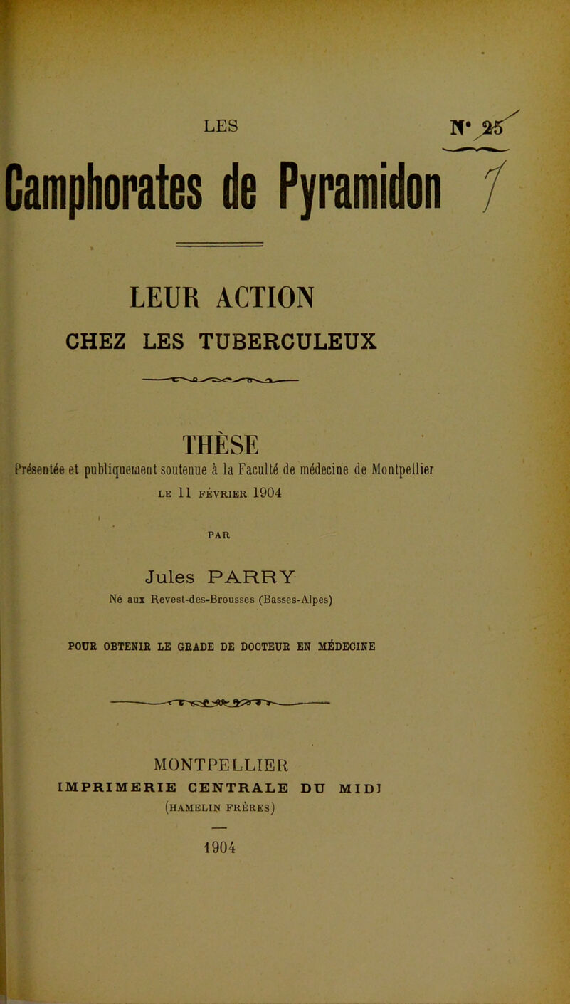 Camphorates de Pyramidon LEUR ACTION CHEZ LES TUBERCULEUX THÈSE Présentée et publiquement soutenue à la Faculté de médecine de Montpellier LE 11 FÉVRIER 1904 i PAR Jules PARRY Né aux Revest-des-Brousses (Basses-Alpes) POUR OBTENIR LE GRADE DE DOCTEUR EN MÉDECINE MONTPELLIER IMPRIMERIE CENTRALE DU MIDI (hamelin frères) 1904