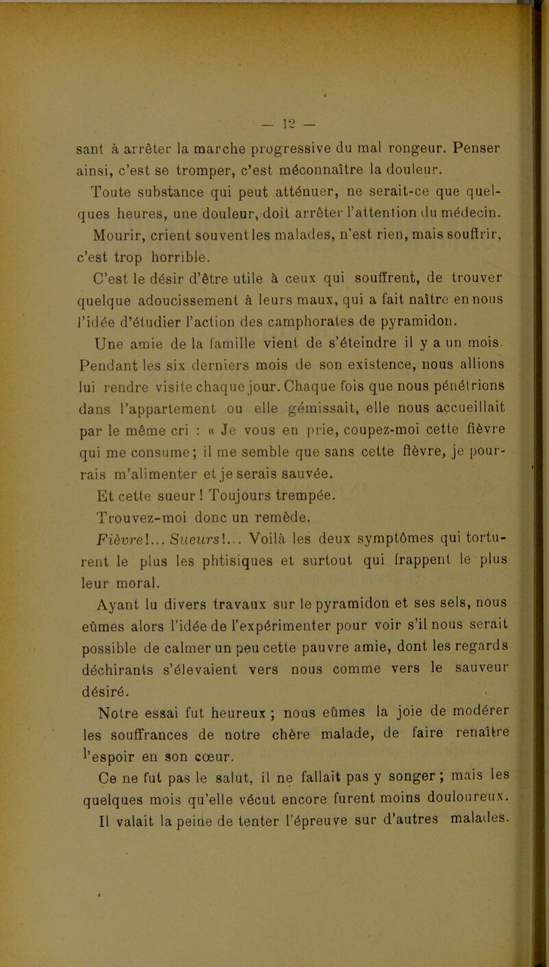 MMmnMM — 12 — sant à arrêter la marche progressive du mal rongeur. Penser ainsi, c’est se tromper, c’est méconnaître la douleur. Toute substance qui peut atténuer, ne serait-ce que quel- ques heures, une douleur, doit arrêter l’attention du médecin. Mourir, crient souvent les malades, n’est rien, mais souffrir, c’est trop horrible. C’est le désir d’être utile à ceux qui souffrent, de trouver quelque adoucissement à leurs maux, qui a fait naître en nous l’idée d’étudier l’action des camphorates de pyramidon. Une amie de la famille vient de s’éteindre il y a un mois. Pendant les six derniers mois de son existence, nous allions lui rendre visite chaque jour. Chaque fois que nous pénétrions dans l’appartement ou elle gémissait, elle nous accueillait par le même cri : « Je vous en prie, coupez-moi cette fièvre qui me consume; il me semble que sans cette fièvre, je pour- rais m’alimenter et je serais sauvée. Et cette sueur ! Toujours trempée. Trouvez-moi donc un remède. Fièvrel... Sueurs !... Voilà les deux symptômes qui tortu- rent le plus les phtisiques et surtout qui frappent le plus leur moral. Ayant lu divers travaux sur le pyramidon et ses sels, nous eûmes alors l’idée de l’expérimenter pour voir s’il nous serait possible de calmer un peu cette pauvre amie, dont les regards déchirants s’élevaient vers nous comme vers le sauveur désiré. Notre essai fut heureux ; nous eûmes la joie de modérer les souffrances de notre chère malade, de faire renaître l’espoir en son cœur. Ce ne fut pas le salut, il ne fallait pas y songer; mais les quelques mois qu’elle vécut encore furent moins douloureux. Il valait la peine de tenter l’épreuve sur d’autres malades.