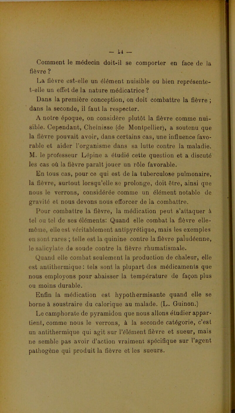 -* — - L4 — Comment le médecin doit-il se comporter en face de la fièvre ? La fièvre est-elle un élément nuisible ou bien représente- t-elle un effet de la nature médicatrice ? Dans la première conception, on doit combattre la fièvre ; dans la seconde, il faut la respecter. A notre époque, on considère plutôt la fièvre comme nui- sible. Cependant, Cheinisse (de Montpellier), a soutenu que la fièvre pouvait avoir, dans certains cas, une influence favo- rable et aider l’organisme dans sa lutte contre la maladie. M. le professeur Lépine a étudié cette question et a discuté les cas où la fièvre parait jouer un rôle favorable. En tous cas, pour ce qui est de la tuberculose pulmonaire, la fièvre, surtout lorsqu’elle se prolonge, doit être, ainsi que nous le verrons, considérée comme un élément notable de gravité et nous devons nous efforcer de la combattre. Pour combattre la fièvre, la médication peut s’attaquer à tel ou tel de ses éléments: Quand elle combat la fièvre elle- même, elle est véritablement antipyrétique, mais les exemples en sont rares ; telle est la quinine contre la fièvre paludéenne, le salicylate de soude contre la fièvre rhumatismale. Quand elle combat seulement la production de chaleur, elle est antithermique : tels sont la plupart des médicaments que nous employons pour abaisser la température de façon plus ou moins durable. Enfin la médication est hypothermisante quand elle se borne à soustraire du calorique au malade. (L. Guinon.) Le camphorate de pyramidon que nous allons étudier appar- tient, comme nous le verrons, à la seconde catégorie, c’est un antithermique qui agit sur l’élément fièvre et sueur, mais ne semble pas avoir d’action vraiment spécifique sur l’agent pathogène qui produit la fièvre et les sueurs.