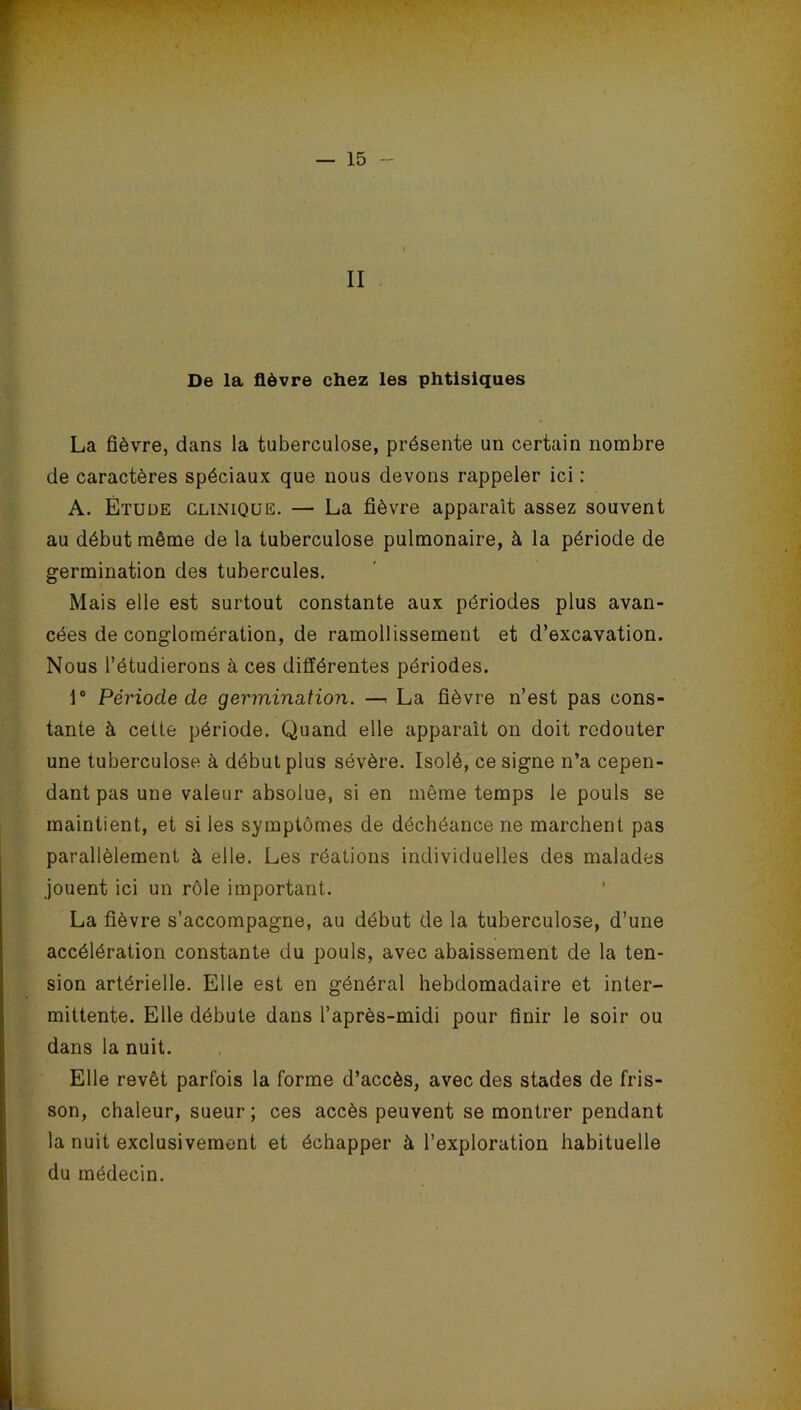 II De la fièvre chez les phtisiques La fièvre, dans la tuberculose, présente un certain nombre de caractères spéciaux que nous devons rappeler ici : A. Étude clinique. — La fièvre apparait assez souvent au début même de la tuberculose pulmonaire, à la période de germination des tubercules. Mais elle est surtout constante aux périodes plus avan- cées de conglomération, de ramollissement et d’excavation. Nous l’étudierons à ces différentes périodes. 1° Période de germination. —« La fièvre n’est pas cons- tante à cette période. Quand elle apparaît on doit redouter une tuberculose à début plus sévère. Isolé, ce signe n’a cepen- dant pas une valeur absolue, si en même temps le pouls se maintient, et si les symptômes de déchéance ne marchent pas parallèlement à elle. Les réations individuelles des malades jouent ici un rôle important. La fièvre s’accompagne, au début de la tuberculose, d’une accélération constante du pouls, avec abaissement de la ten- sion artérielle. Elle est en général hebdomadaire et inter- mittente. Elle débute dans l’après-midi pour finir le soir ou dans la nuit. Elle revêt parfois la forme d’accès, avec des stades de fris- son, chaleur, sueur; ces accès peuvent se montrer pendant la nuit exclusivement et échapper à l’exploration habituelle du médecin.