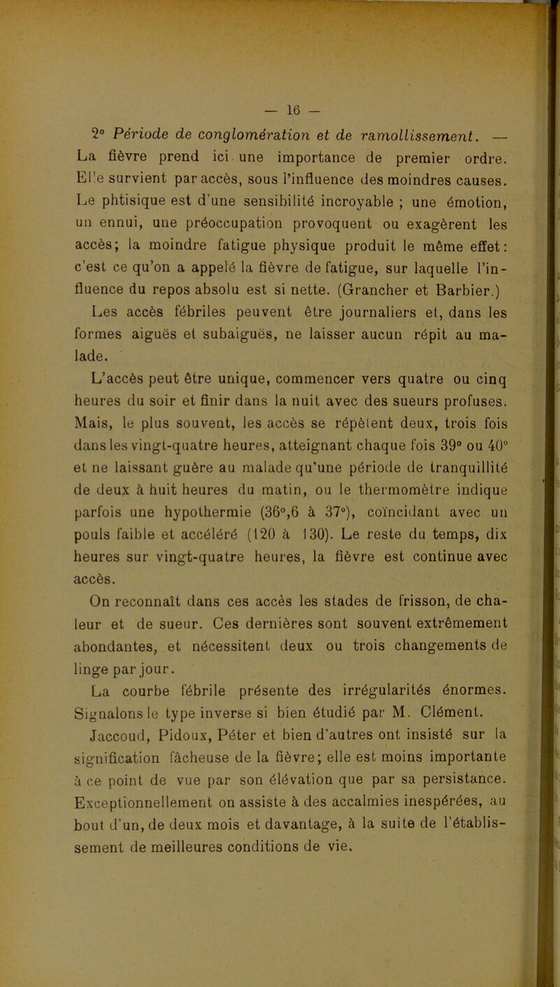 2° Période de conglomération et de ramollissement. — La fièvre prend ici une importance de premier ordre. El'e survient par accès, sous l’influence des moindres causes. Le phtisique est d’une sensibilité incroyable ; une émotion, un ennui, une préoccupation provoquent ou exagèrent les accès; la moindre fatigue physique produit le même effet: c’est ce qu’on a appelé la fièvre de fatigue, sur laquelle l’in- fluence du repos absolu est si nette. (Grancher et Barbier.) Les accès fébriles peuvent être journaliers et, dans les formes aiguës et subaiguës, ne laisser aucun répit au ma- lade. L’accès peut être unique, commencer vers quatre ou cinq heures du soir et finir dans la nuit avec des sueurs profuses. Mais, le plus souvent, les accès se répèlent deux, trois fois dans les vingt-quatre heures, atteignant chaque fois 39° ou 40“ et ne laissant guère au malade qu’une période de tranquillité de deux à huit heures du matin, ou le thermomètre indique parfois une hypothermie (36°,6 à 37°), coïncidant avec un pouls faible et accéléré (120 à 130). Le reste du temps, dix heures sur vingt-quatre heures, la fièvre est continue avec accès. On reconnaît dans ces accès les stades de frisson, de cha- leur et de sueur. Ces dernières sont souvent extrêmement abondantes, et nécessitent deux ou trois changements de linge par jour. La courbe fébrile présente des irrégularités énormes. Signalons le type inverse si bien étudié par M. Clément. Jaccoud, Pidoux, Péter et bien d’autres ont insisté sur la signification fâcheuse de la fièvre; elle est moins importante à ce point de vue par son élévation que par sa persistance. Exceptionnellement on assiste à des accalmies inespérées, au bout d’un, de deux mois et davantage, à la suite de l’établis- sement de meilleures conditions de vie.