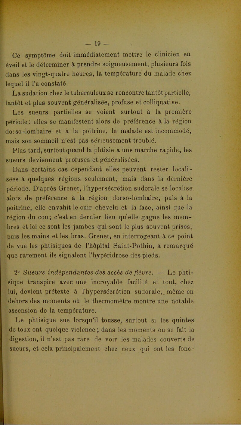 Ce symptôme doit immédiatement mettre le clinicien en éveil et le déterminer à prendre soigneusement, plusieurs fois dans les vingt-quatre heures, la température du malade chez lequel il l’a constaté. La sudation chez le tuberculeux se rencontre tantôt partielle, tantôt et plus souvent généralisée, profuse et colliquative. Les sueurs partielles se voient surtout à la première période: elles se manifestent alors de préférence à la région do: so-lombaire et à la poitrine, le malade est incommodé, mais son sommeil n’est pas sérieusement troublé. Plus tard, surtoutquand la phtisie a une marche rapide, les sueurs deviennent profuses et généralisées. Dans certains cas cependant elles peuvent rester locali- sées à quelques régions seulement, mais dans la dernière période. D’après Grenet, l’hypersécrétion sudorale se localise alors de préférence à la région dorso-lombaire, puis à la poitrine, elle envahit le cuir chevelu et la face, ainsi que la région du cou; c’est en dernier lieu qu’elle gagne les mem- bres et ici ce sont les jambes qui sont le plus souvent prises, puis les mains et les bras. Grenet, en interrogeant à ce point de vue les phtisiques de l’hôpital Saint-Pothin, a remarqué que rarement ils signalent l’hypéridrose des pieds. 2° Sueurs indépendantes des accès de fièvre. — Le phti- sique transpire avec une incroyable facilité et tout, chez lui, devient prétexte à l’hypersécrétion sudorale, même en dehors des moments où le thermomètre montre une notable ascension de la température. Le phtisique sue lorsqu’il tousse, surtout si les quintes de toux ont quelque violence ; dans les moments ou se fait la digestion, il n’est pas rare de voir les malades couverts de sueurs, et cela principalement chez ceux qui ont les fonc-