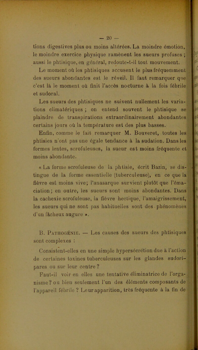 tions digestives plus ou moins altérées. La moindre émotion, le moindre exercice physique ramènent les sueurs profuses ; aussi le phtisique, en général, redoute-t-il tout mouvement. Le moment où les phtisiques accusent le plus fréquemment des sueurs abondantes est le réveil. Il faut remarquer que c’est là le moment où finit l’accès nocturne à la fois fébrile et sudoral. Les sueurs des phtisiques ne suivent nullement les varia- tions climatériques ; on entend souvent le phtisique se plaindre de transpirations extraordinairement abondantes certains jours où la température est des plus basses. Enfin, comme le fait remarquer M. Bouveret, toutes les phtisies n’ont pas une égale tendance à la sudation. Dans les formes lentes, scrofuleuses, la sueur est moins fréquente et moins abondante. « La forme scrofuleuse de la phtisie, écrit Bazin, se dis- tingue de la forme essentielle (tuberculeuse), en ce que la fièvre est moins vive; Panasarque survient plutôt que l’éma- ciation; en outre, les sueurs sont moins abondantes. Dans la cachexie scrofuleuse, la fièvre hectique, l’amaigrissement, les sueurs qui ne sont pas habituelles sont des phénomènes d’un fâcheux augure ». B. Pathogénie. — Les causes des sueurs des phtisiques sont complexes : Consistent-elles en une simple hypersécrétion due à l’action de certaines toxines tuberculeuses sur les glandes sudori- pares ou sur leur centre ? Faut-il voir en elles une tentative éliminatrice de l’orga- nisme? ou bien seulement l’un des éléments composants de l’appareil fébrile ? Leur apparition, très fréquente à la fin de