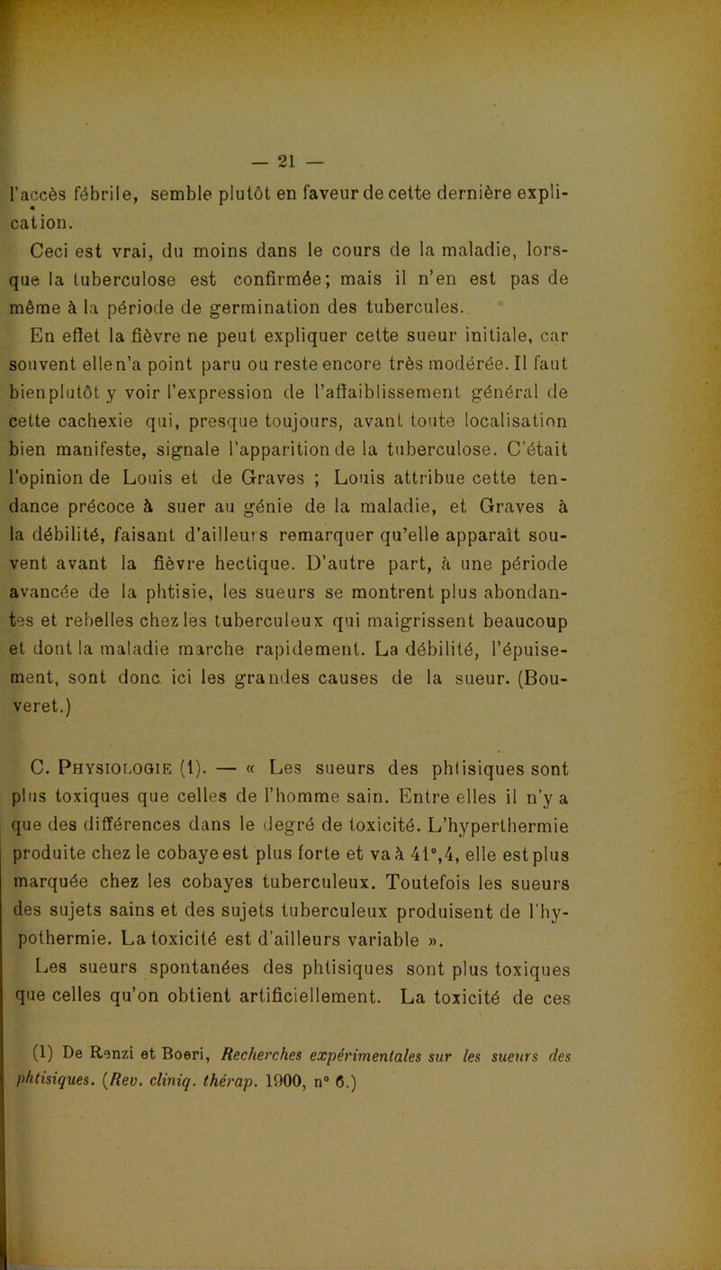 r l’accès fébrile, semble plutôt en faveur de cette dernière expli- cation. Ceci est vrai, du moins dans le cours de la maladie, lors- que la tuberculose est confirmée; mais il n’en est pas de même à la période de germination des tubercules. En effet la fièvre ne peut expliquer cette sueur initiale, car souvent elle n’a point paru ou reste encore très modérée. Il faut bien plutôt y voir l’expression de l’affaiblissement général de cette cachexie qui, presque toujours, avant toute localisation bien manifeste, signale l’apparition de la tuberculose. C’était l’opinion de Louis et de Graves ; Louis attribue cette ten- dance précoce à suer au génie de la maladie, et Graves à la débilité, faisant d’ailleurs remarquer qu’elle apparaît sou- vent avant la fièvre hectique. D’autre part, à une période avancée de la phtisie, les sueurs se montrent plus abondan- tes et rebelles chez les tuberculeux qui maigrissent beaucoup et dont la maladie marche rapidement. La débilité, l’épuise- ment, sont donc ici les grandes causes de la sueur. (Bou- veret.) C. Physiologie (1). — « Les sueurs des phtisiques sont plus toxiques que celles de l’homme sain. Entre elles il n’y a que des différences dans le degré de toxicité. L’hyperthermie produite chez le cobaye est plus forte et va à 41°,4, elle est plus marquée chez les cobayes tuberculeux. Toutefois les sueurs des sujets sains et des sujets tuberculeux produisent de l’hy- pothermie. La toxicité est d’ailleurs variable ». Les sueurs spontanées des phtisiques sont plus toxiques que celles qu’on obtient artificiellement. La toxicité de ces (1) De Renzi et Boeri, Recherches expérimentales sur les sueurs des phtisiques. (Rev. cliniq. thérap. 1900, n° 0.)