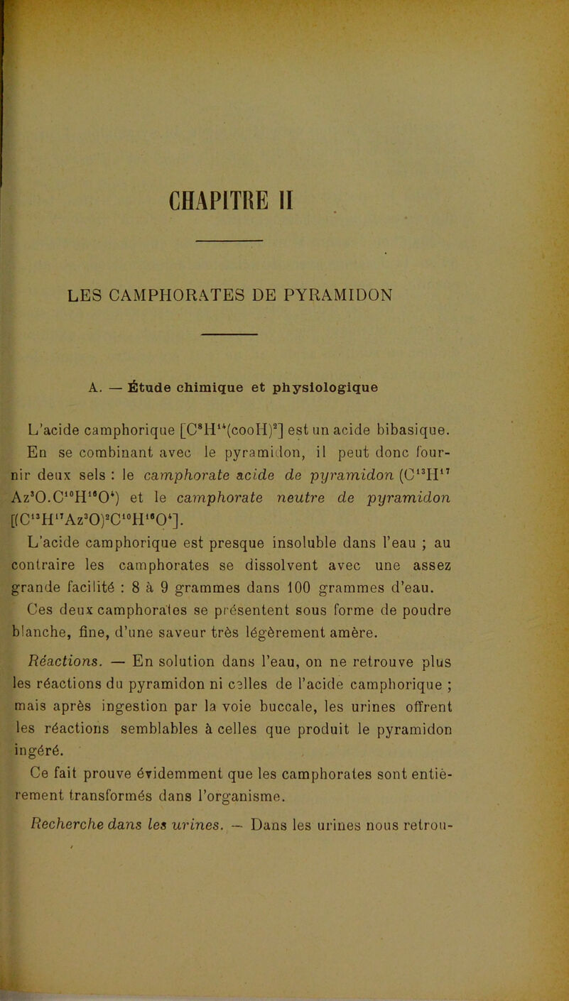 LES CAMPHORATES DE PYRAMIDON A. — Étude chimique et physiologique L’acide camphorique [C8Hu(cooH)a] est un acide bibasique. En se combinant avec le pyramidon, il peut donc four- nir deux sels : le ca.mphora.te acide de pyramidon (C13H17 Az3O.C10H1BO4) et le camphorate neutre de pyramidon [(C13Hl7Az3O)2C10H,BO4]. L’acide camphorique est presque insoluble dans l’eau ; au contraire les camphorates se dissolvent avec une assez grande facilité : 8 à 9 grammes dans 100 grammes d’eau. Ces deux camphorates se présentent sous forme de poudre blanche, fine, d’une saveur très légèrement amère. Réactions. — En solution dans l’eau, on ne retrouve plus les réactions du pyramidon ni celles de l’acide camphorique ; mais après ingestion par la voie buccale, les urines offrent les réactions semblables à celles que produit le pyramidon ingéré. Ce fait prouve évidemment que les camphorates sont entiè- rement transformés dans l’organisme. Recherche dans les urines. — Dans les urines nous retrou-