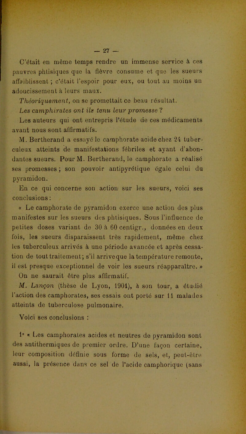 C’était en même temps rendre un immense service à ces pauvres phtisiques que la fièvre consume et que les sueurs affaiblissent ; c’était l’espoir pour eux, ou tout au moins un adoucissement à leurs maux. Théoriquement, on se promettait ce beau résultat. Les camphïrates ont ils tenu leur promesse ? Les auteurs qui ont entrepris l’étude de ces médicaments avant nous sont affirmatifs. M. Bertherand a essayé le camphorate acide chez 24 tuber- culeux atteints de manifestations fébriles et ayant d’abon- dantes sueurs. PourM. Bertherand, le camphorate a réalisé ses promesses; son pouvoir antipyrétique égale celui du pyramidon. En ce qui concerne son action sur les sueurs, voici ses conclusions : « Le camphorate de pyramidon exerce une action des plus manifestes sur les sueurs des phtisiques. Sous l’influence de petites doses variant de 30 à 60 centigr., données en deux fois, les sueurs disparaissent très rapidement, même chez les tuberculeux arrivés à une période avancée et après cessa- tion de tout traitement; s’il arrive que la température remonte, il est presque exceptionnel de voir les sueurs réapparaître. » On ne saurait être plus affirmatif. M. Lançon (thèse de Lyon, 1901), h son tour, a étudié l’action des camphorates, ses essais ont porté sur 11 malades atteints de tuberculose pulmonaire. Voici ses conclusions : 1° « (.es camphorates acides et neutres de pyramidon sont des antithermiques de premier ordre. D’une façon certaine, leur composition définie sous forme de sels, et, peut-être aussi, la présence dans ce sel de l’acide camphorique (sans