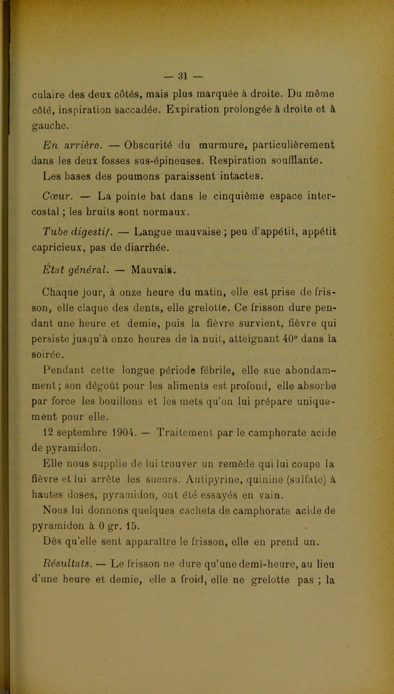 culaire des deux côtés, mais plus marquée à droite. Du même côté, inspiration saccadée. Expiration prolongée à droite et à gauche. En arrière. — Obscurité du murmure, particulièrement dans les deux fosses sus-épineuses. Respiration soufflante. Les bases des poumons paraissent intactes. Cœur. — La pointe bat dans le cinquième espace inter- costal ; les bruits sont normaux. Tube digestif. — Langue mauvaise ; peu d’appétit, appétit capricieux, pas de diarrhée. État général. — Mauvais. Chaque jour, à onze heure du matin, elle est prise de fris- son, elle claque des dents, elle grelotte. Ce frisson dure pen- dant une heure et demie, puis la fièvre survient, fièvre qui persiste jusqu’à onze heures de la nuil, atteignant 40° dans la soirée. Pendant cette longue période fébrile, elle sue abondam- ment; son dégoût pour les aliments est profond, elle absorbe par force les bouillons et les mets qu’on lui prépare unique- ment pour elle. 12 septembre 1904. — Traitement par le camphorate acide de pyramidon. Elle nous supplie de lui trouver un remède qui lui coupe la fièvre et lui arrête les sueurs. Antipyrine, quinine (sulfate) à hautes doses, pyramidon, ont été essayés en vain. Nous lui donnons quelques cachets de camphorate acide de pyramidon à 0 gr. 15. Dès qu’elle sent apparaître le frisson, elle en prend un. Résultats. — Le frisson ne dure qu’une demi-heure, au lieu d’une heure et demie, elle a froid, elle ne grelotte pas ; la