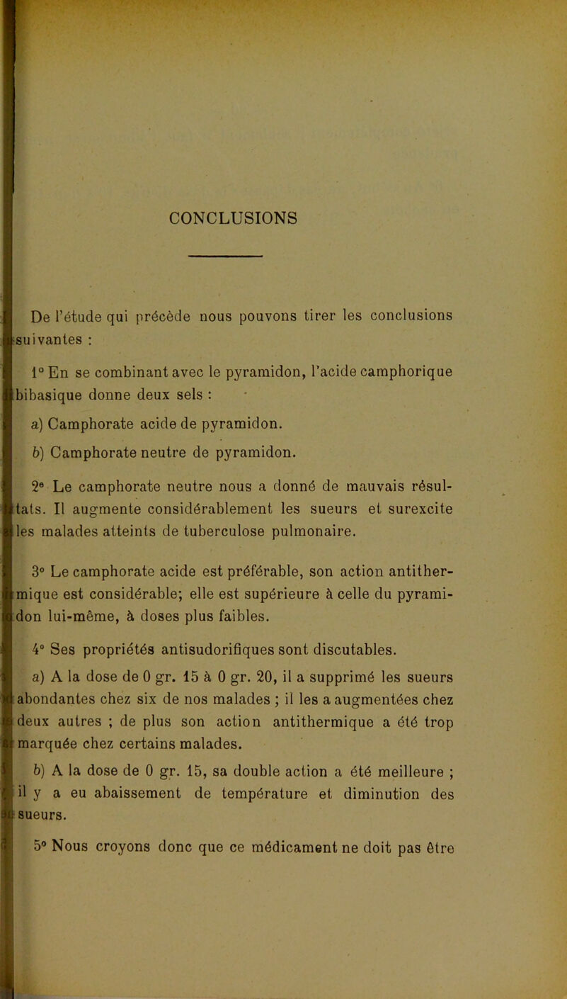 CONCLUSIONS De l’étude qui précède nous pouvons tirer les conclusions suivantes : l°En se combinant avec le pyramidon, l’acide camphorique bibasique donne deux sels : a) Camphorate acide de pyramidon. b) Camphorate neutre de pyramidon. 2® Le camphorate neutre nous a donné de mauvais résul- tats. Il augmente considérablement les sueurs et surexcite les malades atteints de tuberculose pulmonaire. 3° Le camphorate acide est préférable, son action antither- mique est considérable; elle est supérieure à celle du pyrami- don lui-même, à doses plus faibles. 4° Ses propriétés antisudorifiques sont discutables. a) A la dose de 0 gr. 15 à 0 gr. 20, il a supprimé les sueurs abondantes chez six de nos malades ; il les a augmentées chez deux autres ; de plus son action antithermique a été trop marquée chez certains malades. b) A la dose de 0 gr. 15, sa double action a été meilleure ; il y a eu abaissement de température et diminution des sueurs. 5° Nous croyons donc que ce médicament ne doit pas être