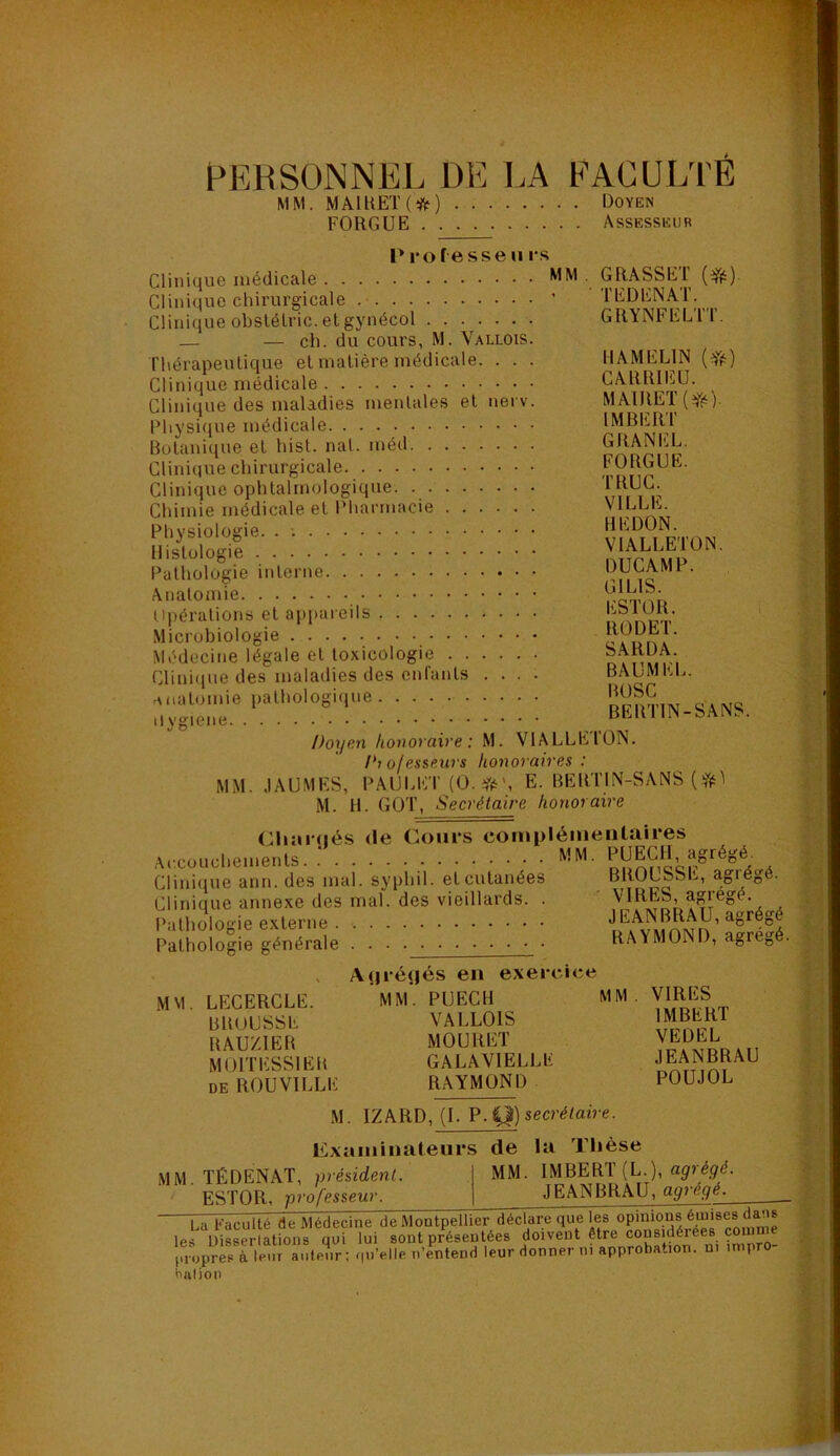 t^Kl^SüNNEL DE LA FACULTE MM. MAlllEK*) Doyen FORGUE Assesseur P 1*0 f esse U i s Clinique médicale MM Clinique chirurgicale ’ Clinique obslélric. el gynécol — — ch. du cours, M. Vallois. ThérapeuLique el matière médicale. . . . Clinique médicale Clinique des maladies mentales el nei v. Physique médicale Botanique et hisl. nat. méd Clinique chirurgicale Clinique ophtalmologique Chimie médicale et Pharmacie Physiologie. . Histologie Pathologie interne Anatomie Opérations el appareils Microbiologie Médecine légale el toxicologie Clini(iue des maladies des enfants .... rMiatomie pathologique ilygiene Doxjen hou ovaire : M. VlALLl: l'ioles&eurs hoxioraives : MM. .lAUMES, PAULET (U. E. BEllTIN-SANS (fii^ M. H. GQT, Secrétaire honoraire CliîUMiés (le Cours compléiueutaires Accouchements MM. . Clini(iue ann. des mal. syphil. et cutanées BROUSSE, agrégé. Clinique annexe des mal. des vieillards. . a Pathologie externe RAYMOND, agrégé. GRASSET TEDENAT GRYNFELTT. HAMELIN (*) CARRIEU. MAlRET(iré)- IMBERT GRANEL. FOBGUE. TRUC. VILLE. HE DON. VIALLETON. DUC AM P. GILIS. ESTOR. RODET. SARDA. BAUMEL. BOSC BEUTIN-SANS. l'ON. Pathologie générale Auréijés en exeicu;e MM LECERCLE. BROUSSE BAUZIEB MtJlTESSlEB DE ROUVILLE MM. PUECH VALLOIS MOURET GALAVIELLE RAYMOND MM VIRES IMBERT VEDEL JEANBRAU POUJOL M. IZARD, (I. P.41) secrétaire. M M. Examinateurs TÉDENAT, président ESTOR, professeur. de la Thèse MM. IMBERT (L.), JEANBRAU, agrégé. La Faculté de Médecine de Montpellier déclare que l^es les Disserlations qui lui sont préseutées doivent être considérées comme pnipr^sTle^nute^.r ; qu’elle n’entend leur donner ni approbation, n. impro-