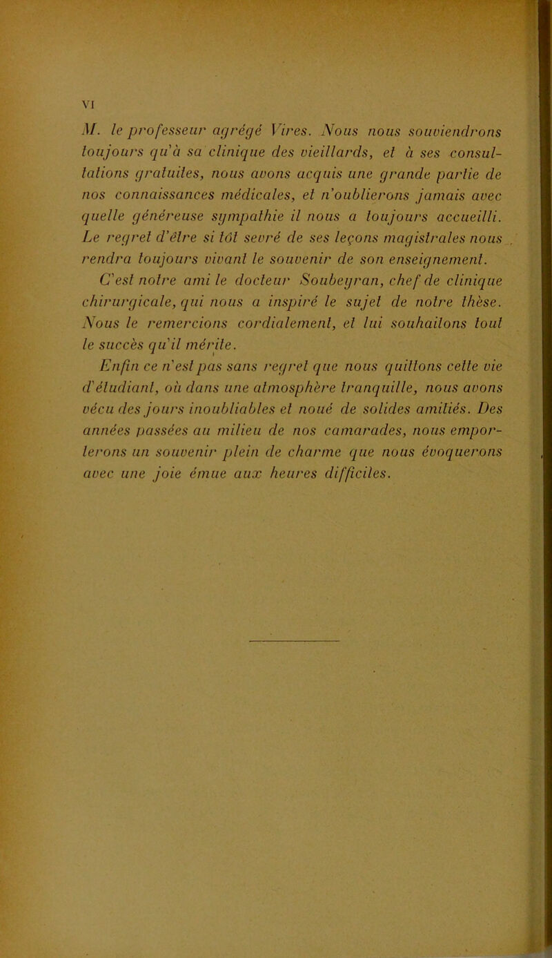 M. le professeur agrégé Vires. Nous nous souviendrons toujours qu'à sa clinique des vieillards, et a ses consul- talions gratuites, nous avons acquis une grande partie de nos connaissances médicales, et n oublierons jamais avec quelle généreuse sympathie il nous a toujours accueilli. Le regret d’être si tôt sevré de ses leçons magistrales nous rendra toujours vivant le souvenir de son enseignement. C'est notre ami le docteur Soubeyran, chef de clinique chirurgicale, qui nous a inspiré le sujet de notre thèse. Nous le remercions cordialement, et lui souhaitons tout le succès qu'il mérite. Enfin ce n'est pas sans regret que nous quittons cette vie d'étudiant, où dans une atmosphère tranquille, nous avons vécu des jours inoubliables et noué de solides amitiés. Des années passées au milieu de nos camarades, nous empor- terons un souvenir plein de charme que nous évoquerons avec une joie émue aux heures difficiles.