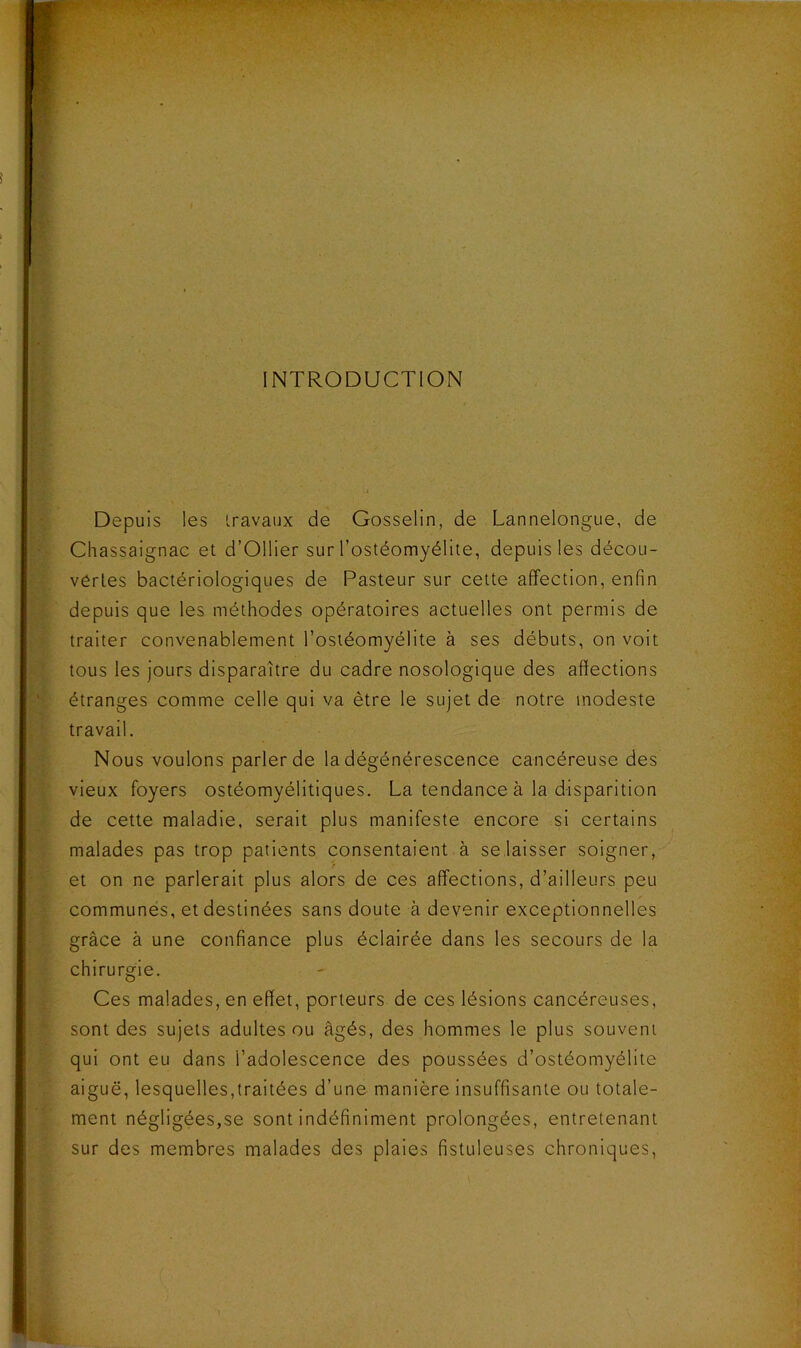 Sf ‘ - INTRODUCTION Depuis les travaux de Gosselin, de Lannelongue, de Chassaignae et d’Ollier sur l’ostéomyélite, depuis les décou- vertes bactériologiques de Pasteur sur cette affection, enfin depuis que les méthodes opératoires actuelles ont permis de traiter convenablement l’ostéomyélite à ses débuts, on voit tous les jours disparaître du cadre nosologique des affections étranges comme celle qui va être le sujet de notre modeste travail. Nous voulons parler de la dégénérescence cancéreuse des vieux foyers ostéomyélitiques. La tendance à la disparition de cette maladie, serait plus manifeste encore si certains malades pas trop patients consentaient à se laisser soigner,-^' et on ne parlerait plus alors de ces affections, d’ailleurs peu communes, et destinées sans doute à devenir exceptionnelles grâce à une confiance plus éclairée dans les secours de la chirurgie. Ces malades, en effet, porteurs de ces lésions cancéreuses, sont des sujets adultes ou âgés, des hommes le plus souvent qui ont eu dans l’adolescence des poussées d’ostéomyélite aiguë, lesquelles,traitées d’une manière insuffisante ou totale- ment négligées,se sont indéfiniment prolongées, entretenant sur des membres malades des plaies fistuleuses chroniques.