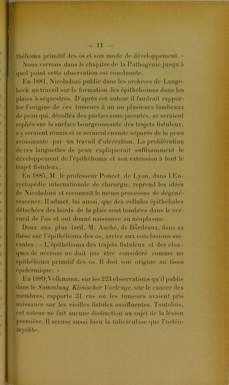 Ihélioma primitif des os et son mode de développement. » Nous verrons dans le chapitre de la Pathogénie juscpi'à quel point cette observation est concluante. En 1881, Nicoladoni publie dans les archives de Langè- hcck un travail sur la formation des épithéliomas dans les plaies à séquestres. D’après cet auteur il faudrait raj>por- ter l’origine de ces tumeurs à un ou plusieurs lambeaux de peau qui, décollés des parties sous-jacentes, se seraient repliés sur la surface bourgeonnante des trajets fistuleux, s’y seraient réunis et se seraient ensuite séparés de la peau avoisinante par un travail d’ulcération. La prolifération de ces languettes de peau expliquerait suffisamment le développement de l’épithélioma et son extension à tout le trajet fistuleux. En 1885, M. le professeur Poucet, de Lyon, dans l En- cyclopédie internationale de chirurgie, reprend les idées de Nicoladoni et reconnaît le môme processus de dégéné- rescence. 11 admet, lui aussi, que des cellules épithéliales détachées des bords de la plaie sont tombées dans le cer- cueil de l’os et ont donné naissance au néoplasme. Deux ans plus tard, M. Auché, de Bordeaux, dans sa thèse sur l’épithélioma des os, arrive aux conclusions sui- vantes : « L’épithélioma des trajets tistuleux et des cloa- ques de nécrose ne doit pas être considéré comme un épithélioma primitif des os. 11 doit son origine au tissu épidermiijue. » En 1889,Volkmann, sur les 223 observations qu’il publie dans le Sammliincj Klinischer Vorlrac/e, sur le cancer des membres, rapporte 31 cas où les tumeurs avaient pris naissance sur les vieilles listules ossifluentes. Toutefois, cet auteur ne fait aucune distinction au sujet de la lésion première. 11 accuse aussi bien la tuberculose que l’ostéo- myélite.