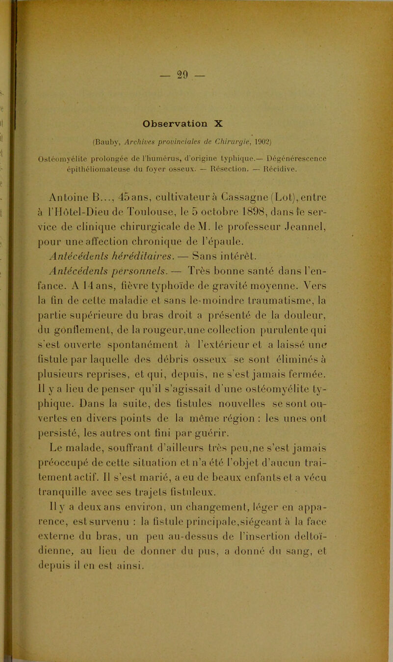 Il i Observation X Il I i  ! j (Baiiby, Archives provinciales de Chirurgie, 1902) ‘1 'i Ostéomyélite prolongée de rhumérus, d’origine typhique.— Dégénérescence épithéliomateuse du foyer osseux. — Résection. — Récidive. e ■ ^ : - ’ Antoine B..., 45ans, cultivateiif à Cassagne(Lot),entre 1 à riIôtel-Dien de Toulouse, le 5 octobre 1898, clans le ser- ; vice de clinicjue chirurgicale deM. le professeur Jeannel, . ; pour une affection chronic[ue de l’épaule, i Anlécédenls hérécUlaires.— Sans intérêt. i , î Anlécédenls personnels.— Très bonne santé dans l’en- fance. A 14 ans, lièvre typhoïde de gravité moyenne. Vers * la fin de cette maladie et sans le*moindre traumatisme, la partie supérieure du bras droit a présenté déjà douleur, du gonflement, de la rougeur,une collection purulente c[ui s'est ouverte spontanément <à l’extérieur et a laissé une fistule par lacjuelle des débris osseux se sont éliminés à I plusieurs reprises, etcjui, depuis, ne s’est jamais fermée. ; y 3 lieu de penser cjii’il s’agissait d'une ostéomyélite ty- phicjue. Dans la suite, des fistules nouvelles se sont ou- vertes en divers points de la même région : les unes ont persisté, les autres ont fini par guérir. Le malade, souffrant d’ailleurs très peu,ne s’est jamais préoccupé de cette situation et n’a été l’objet d’aucun trai- tement actif. 11 s’est marié, a eu de beaux enfants et a vécu trancjuille avec ses trajets fistuleux. ; 11 y 3 deux ans environ, un changement, léger en appa- ;; l’ence, est survenu : la üstule princi|)ale,siégean t à la face externe du bras, un peu au-dessus de l’insei'tioii deltoï- dienne, au lieu de donner du pus, a donné du sang, et depuis il en est ainsi. \î V V V
