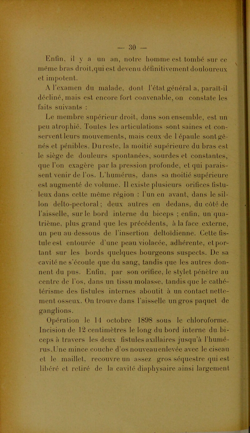 -'J. f Enfin, il y a un an, notre hoinine est tombé sur ce même bras droit,qui est devenu définitivement douloureux et impotent. A l’examen du malade, dont l’état général a, paraît-il décliné, mais est encore fort convenable, on constate les faits suivants : Le membre supérieur droit, dans son ensemble, est un peu atrophié. Toutes les articulations sont saines et con- servertt leurs mouvements, mais ceux-de 1 épaule sontgê- nés et pénibles. Du reste, la moitié supérieure du bras est le siège de douleurs spontanées, sourdes et constantes, que l’on e.xagèré parla j)i*ession profonde, et qui parais- sent venii'de l’os. L’humérus, dans sa ilioitié supérieure est augmenté de volume. Il existe plusieurs orifices (istu- leux dans cette même région : l’un en avant, dans le sil- lon delto-pectoral ; deux autres en dedans, du côté de l’aisselle, sur le bord interne du biceps ; entin, un qua- trième, plus grand (pie les jirécédents, à la face externe, un peu au dessous de l’insertion deltoïdienne. Cette fis- tule est entourée d’une peau violacée, adhérente, et por- tant sur les bords quehpies boui’geons suspects. De sa cavité ne s’écoule que du sang, tandis que les autres don- nent du pus. Enfin, [jar son orifice, le stylet pénètre au centre de l’os, dans un tissu molasse, tandis que le cathé- térisme des fistules internes aboutit à un contact nette- ment osseux. On trouve dans l’aisselle un gros paquet de ganglions. Opération le 14 octobre 1898 sous le chloroforme. Incision de 12 centimètres le long du bord interne du. bi- ceps à travers les deux fistules axillaires jusqu’à l’huiné- rus.lJne mince couche d’os nouveauenlevée avec le ciseau et le maillet, recouvre un assez gros séijuestre (pii est libéi’é et retiré de la cavité diaphysaire ainsi largement