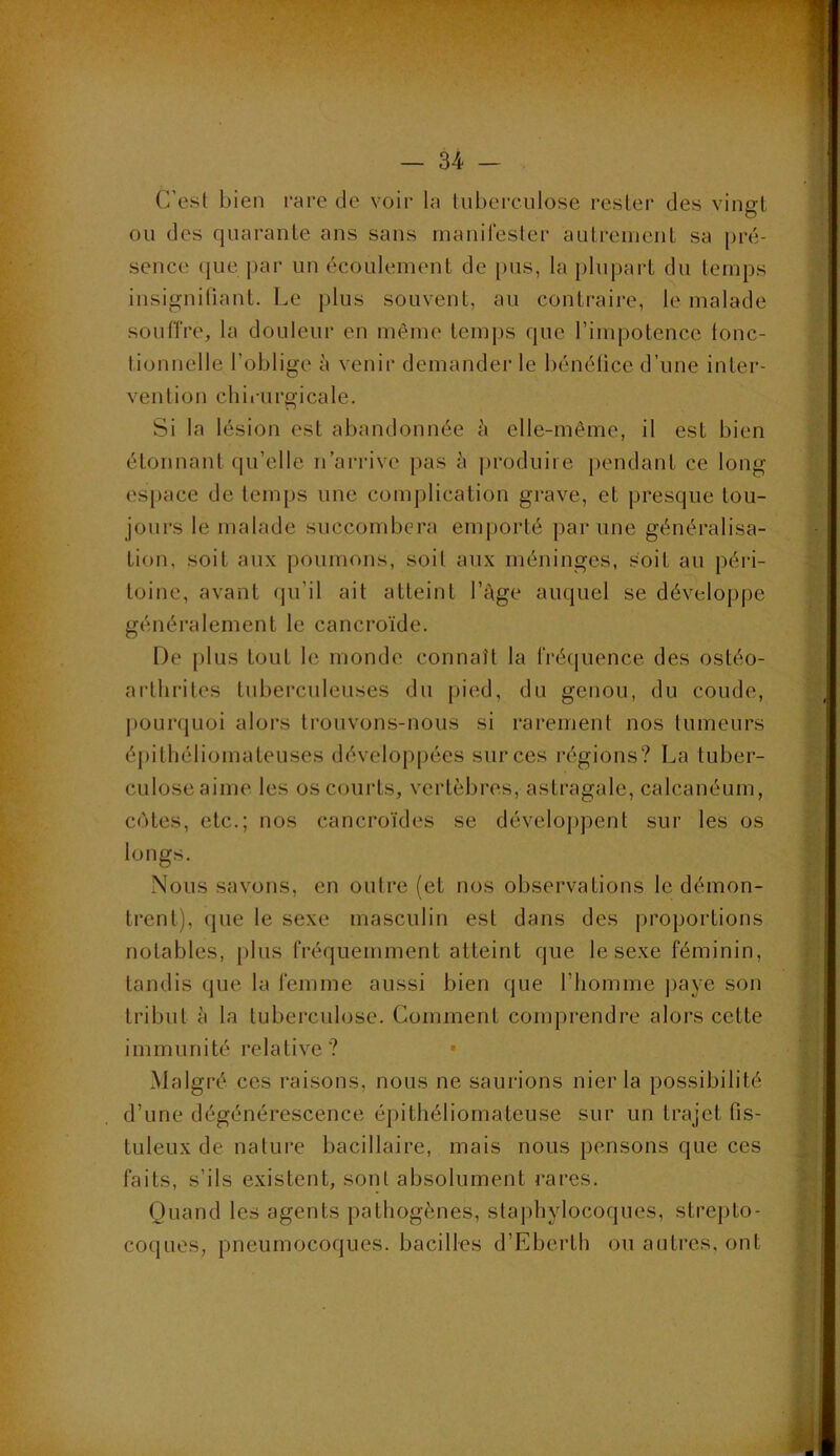 C'est bien rare de voir la tuberculose rester des vingt ou des quarante ans sans inanilester autrement sa pré- sence que par un écoulement de pus, la plupart du temps insigniliant. Le plus souvent, au contraire, le malade soulTre, la douleur en même temps que l’impotence tonc- tionnelle l’oblige à venir demander le bénélice d’une inter- vention chirurgicale. Si la lésion est abandonnée à elle-même, il est bien étonnant (pi’elle n’arrive pas à i)roduiie j)endant ce long espace de temps une complication grave, et presque tou- jours le malade succombera emporté par une généralisa- tion, soit aux poumons, soit aux méninges, soit au péri- toine, avant (ju’il ait atteint l’àge auquel se développe généralement le cancroïde. De i>l us tout le monde connaît la rrécjuence des ostéo- artlirites tuberculeuses du pied, du genou, du coude, |)Ourquoi alors trouvons-nous si rarement nos tumeurs épithéliomateuses développées sur ces régions? La tuber- culose aime les oscoui’ts, vertèbres, astragale, calcanéum, cotes, etc.; nos cancroïdes se développent sur les os longs. Nous savons, en outre (et nos observations le démon- trent), que le sexe masculin est dans des j^roportions notables, })lus fréquemment atteint que le sexe féminin, tandis que la femme aussi bien que l’homme j)aye son tribut à la tuberculose. Comment comprendre alors cette immunité relative ? Malgré ces raisons, nous ne saurions nier la possibilité d’une dégénérescence épithéliomateuse sur un trajet fis- tuleux de nature bacillaire, mais nous pensons que ces faits, s’ils existent, sont absolument rares. Quand les agents pathogènes, staphylocoques, strepto- coques, pneumocoques, bacilles d’Ebei’th ou autres, ont