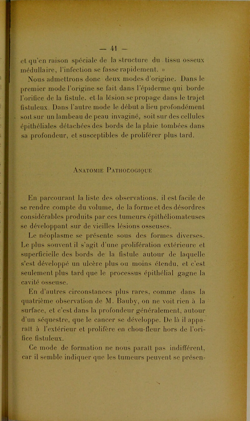 et qu’on raison spéciale de la structure du tissu osseux médullaire, l’infection se fasse rapidement. » Nous admettrons donc deux modes d’origine. Dans le premier mode l’origine se fait dans l’épiderme qui borde l’orilice de la fistule, et la lésion se propage dans le trajet fistuleux. Dans l’autre mode le début a lieu profondément soit sur un lambeau de peau invaginé, soit sur des cellules épithéliales détachées des bords de la plaie tombées dans sa profondeur, et susceptibles de proliférer plus tard. Anatomie Pathoeogique En parcourant la liste des observations, il est facile de se rendre compte du volume, de la forme et des désordres considérables produits par ces tumeurs épithéliomateuses se développant sur de vieilles lésions osseuses. Le néoplasme se présente sous des formes diverses. Le plus souvent il s’agit d’une prolifération extérieure et superficielle des bords de la fistule autour de laquelle s’est développé un ulcère plus ou moins étendu, et c’est seulement plus tard que le processus épithélial gagne la cavité osseuse. En d’autres circonstances plus rares, comme dans la quatrième observation de iM. Bauby, on ne voit rien à la surface, et c’est dans la profondeur généralement, autour d’un séquestre, que le cancer se développe. De là il appa- raît à l’extérieur et prolifère en chou-fieur hors de l’ori- fice fistuleux. Ce mode de formation ne nous paraît pas indifférent, car il semble indiquer que les tumeurs peuvent se présen-