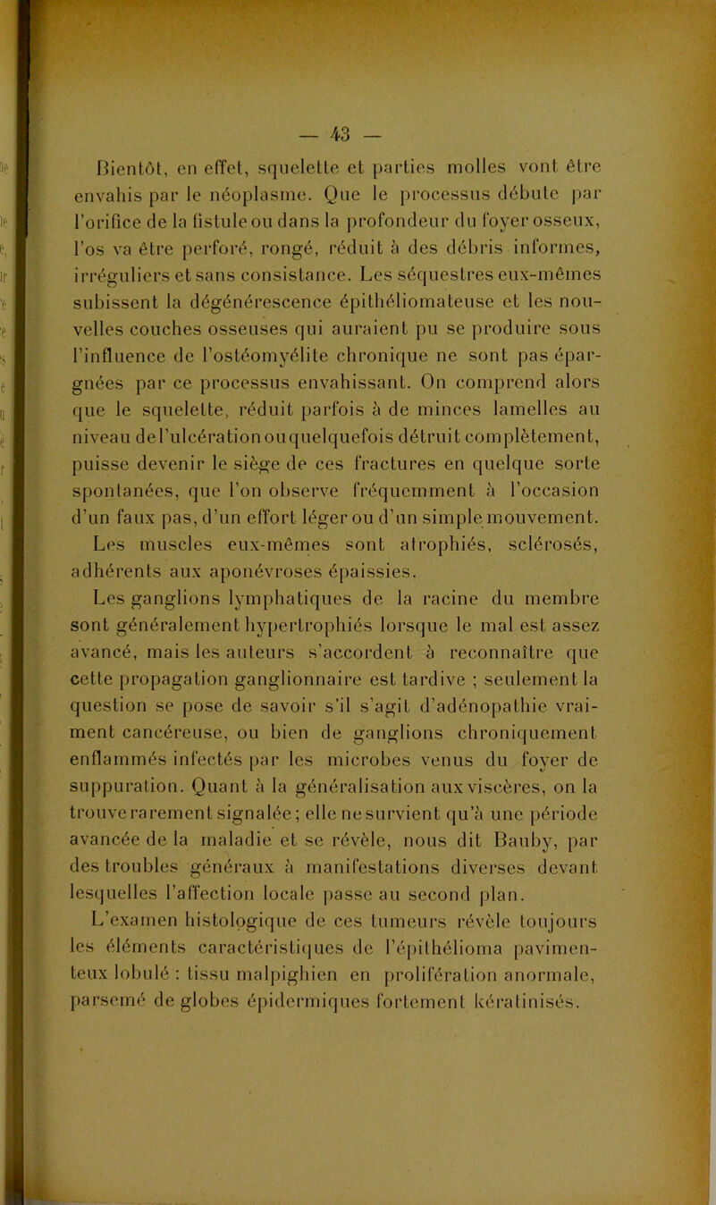 Bientôt, en eiïet, squelette et parties molles vont être envahis par le néoplasme. Que le i)rocessiis débute par l’orifice de la listuleou dans la profondeur du foyer osseux, l’os va être perforé, rongé, réduit à des débris informes, irréguliers et sans consistance. Les séquestres eux-mêmes subissent la dégénérescence épithéliomateuse et les nou- velles couches osseuses qui auraient pu se produire sous l’influence de l’ostéomyélite chronique ne sont pas épar- gnées par ce processus envahissant. On comprend alors que le squelette, réduit parfois à de minces lamelles au niveau de l’ulcération ou quelquefois détruit complètement, puisse devenir le siège de ces fractures en quelque sorte spontanées, que l’on observe fréquemment h l’occasion d’un faux pas, d’un effort léger ou d’un simple mouvement. Les muscles eux-mêmes sont atrophiés, sclérosés, adhérents aux aponévroses épaissies. Les ganglions lymphatiques de la racine du membre sont généralement hypertrophiés lorsque le mal est assez avancé, mais les auteurs s’accordent à reconnaître que cette propagation ganglionnaire est tardive ; seulement la question se pose de savoir s’il s’agit d’adénopathie vrai- ment cancéreuse, ou bien de ganglions chroniquement enflammés infectés par les microbes venus du foyer de suppuration. Quant è la généralisation aux viscères, on la trouve rarement signalée; elle nesurvient qu’à une période avancée de la maladie et se révèle, nous dit Bauby, par des troubles généraux à manifestations diverses devant lesquelles l’affection locale passe au second plan. L’examen histologique de ces tumeurs révèle toujours les éléments caractéristi([ues de l’épilhélioma pavimen- teux lobulé : tissu mal|)ighien en prolifération anormale, parsemé de globes épidermiques fortement kératinisés.