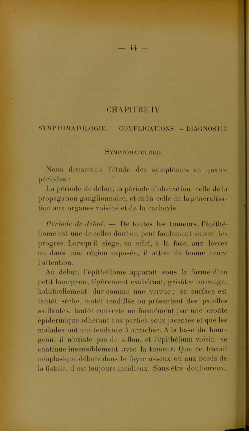U SYMPTOMATOLOGIE. — COMPLICATIONS. - DIAGNOSTIC Nous diviserons l’élude des symptômes en quatre périodes : propagation gangIiomiaii-e, etenfin celle de la généralisa- tion aux organes voisins et de la cachexie. ' Période de débul. — De tontes les tumeurs, l’épithé- liome est une de celles dont on peut l’acilement suivre les progrès. Lorsqu’il siège, en effet, à la face, aux lèvres . ou dans une région exposée, il attire de bonne heure l’attention. Au début, l’éjjithéliome apparaît sons la forme d’un ^ petit bourgeon, légèrement exubérant, grisâtre ou rouge, i habituellement dur comme une verrue; sa surface est | tantôt sèche, tantôt fendillée ou présentant des papilles i saillantes, tantôt couverte uniformément par une croûte épidermique adhérant aux parties sous-jacentes et que les ; | malades ont une tendance à arracher. A la base du bour- ■ geon, il n’existe pas de sillon, et l’épithélium voisin se continue insensiblement avec la tumeur. Que ce travail néoplasique débute dans le foyer osseux ou aux bords de ] la fistule, il est toujours insidieux. Sans être douloureux, ); Symptomatologie