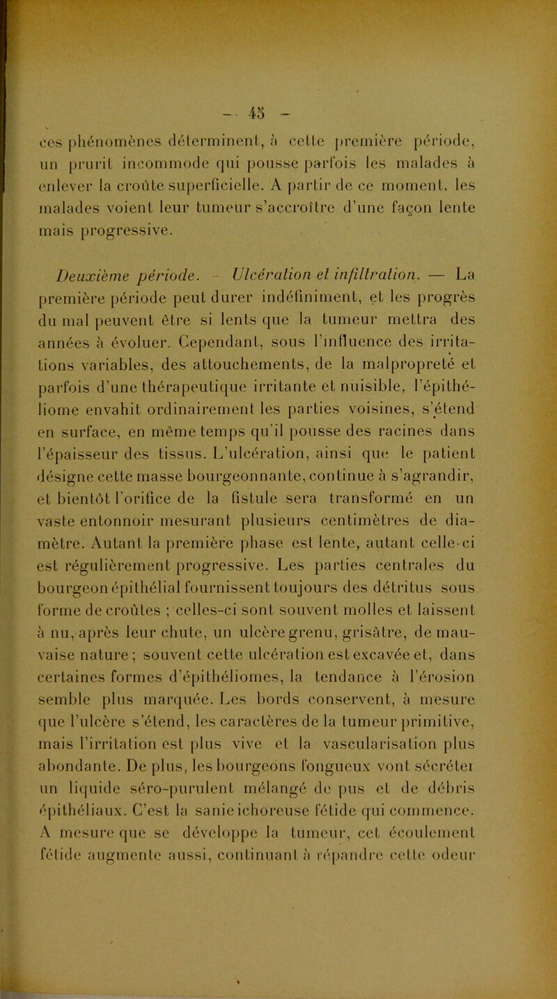 4o ces phénomènes déterminent, ù cette première période, un prurit incommode qui pousse parfois les malades à enlever la croûte superticielle. A |)artir de ce moment, les malades voient leur tumeur s’accroître d’une façon lente mais progressive. Deuxième période. - Ulcéralion el infillralioti. — La première période peut durer indétiniment, et les progrès du mal peuvent êti-e si lents que la tumeur mettra des années à évoluer. Cependant, sous l’influence des irrita- tions variables, des attouchements, de la malpropreté et parfois d’une thérapeutique irritante et nuisible, l’épithé- liome envahit ordinairement les parties voisines, s’étend en surface, en même temps qu’il pousse des racines dans l’épaisseur des tissus. L’ulcération, ainsi que le patient désigne cette masse bourgeonnante, continue à s’agrandir, et bientôt l’orifice de la fistule sera transformé en un vaste entonnoir mesurant plusieurs centimètres de dia- mètre. Autant la première phase est lente, autant celle-ci est régulièrement progressive. Les parties centrales du bourgeon épithélial fournissent toujours des détritus sous forme de croûtes ; celles-ci sont souvent molles et laissent à nu, après leur chute, un ulcère grenu, grisâtre, de mau- vaise nature; souvent cette ulcération est excavée et, dans certaines formes d’épithéliomes, la tendance à l’érosion semble plus marquée. Les bords conservent, à mesure (|ue l’ulcère s’étend, les caractères de la tumeur primitive, mais l’irritation est plus vive et la vascularisation plus abondante. De plus, les bourgeons fongueux vont sécrétei un liquide séro-purulent mélangé de pus et de débris épithéliaux. C’est la sanie ichoreuse fétide qui commence. A mesure que se développe la tumeur, cet écoulement fétide augmente aussi, continuant à l■é[)andre cette odeur